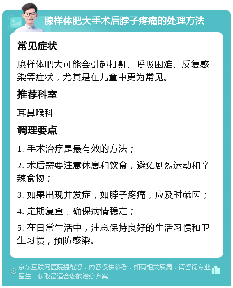 腺样体肥大手术后脖子疼痛的处理方法 常见症状 腺样体肥大可能会引起打鼾、呼吸困难、反复感染等症状，尤其是在儿童中更为常见。 推荐科室 耳鼻喉科 调理要点 1. 手术治疗是最有效的方法； 2. 术后需要注意休息和饮食，避免剧烈运动和辛辣食物； 3. 如果出现并发症，如脖子疼痛，应及时就医； 4. 定期复查，确保病情稳定； 5. 在日常生活中，注意保持良好的生活习惯和卫生习惯，预防感染。