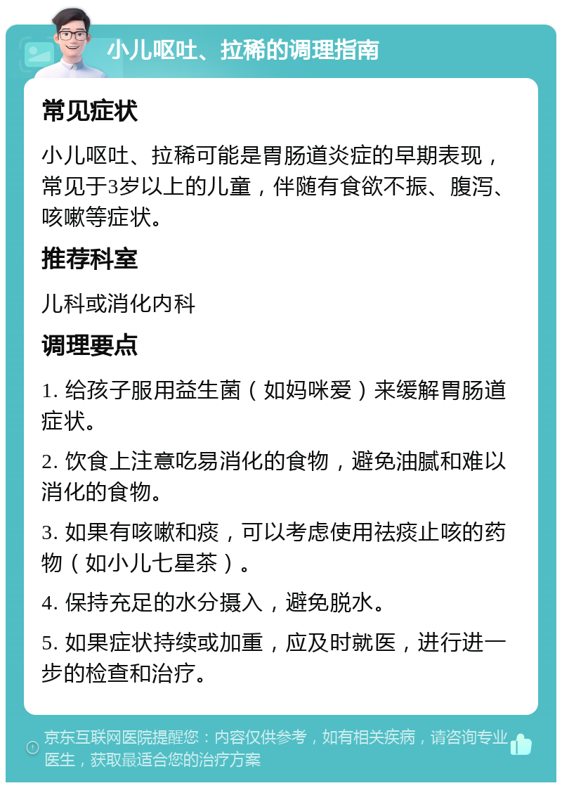 小儿呕吐、拉稀的调理指南 常见症状 小儿呕吐、拉稀可能是胃肠道炎症的早期表现，常见于3岁以上的儿童，伴随有食欲不振、腹泻、咳嗽等症状。 推荐科室 儿科或消化内科 调理要点 1. 给孩子服用益生菌（如妈咪爱）来缓解胃肠道症状。 2. 饮食上注意吃易消化的食物，避免油腻和难以消化的食物。 3. 如果有咳嗽和痰，可以考虑使用祛痰止咳的药物（如小儿七星茶）。 4. 保持充足的水分摄入，避免脱水。 5. 如果症状持续或加重，应及时就医，进行进一步的检查和治疗。