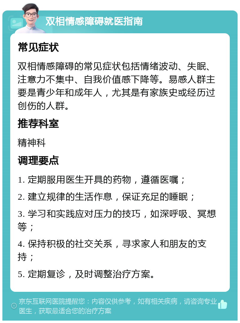 双相情感障碍就医指南 常见症状 双相情感障碍的常见症状包括情绪波动、失眠、注意力不集中、自我价值感下降等。易感人群主要是青少年和成年人，尤其是有家族史或经历过创伤的人群。 推荐科室 精神科 调理要点 1. 定期服用医生开具的药物，遵循医嘱； 2. 建立规律的生活作息，保证充足的睡眠； 3. 学习和实践应对压力的技巧，如深呼吸、冥想等； 4. 保持积极的社交关系，寻求家人和朋友的支持； 5. 定期复诊，及时调整治疗方案。