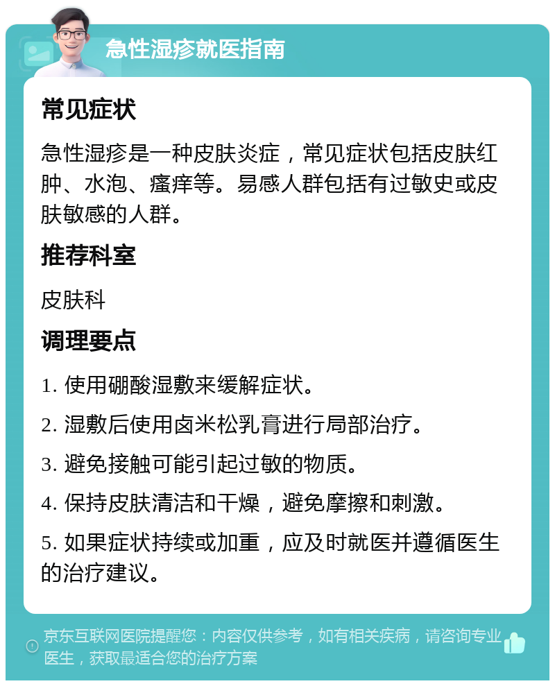 急性湿疹就医指南 常见症状 急性湿疹是一种皮肤炎症，常见症状包括皮肤红肿、水泡、瘙痒等。易感人群包括有过敏史或皮肤敏感的人群。 推荐科室 皮肤科 调理要点 1. 使用硼酸湿敷来缓解症状。 2. 湿敷后使用卤米松乳膏进行局部治疗。 3. 避免接触可能引起过敏的物质。 4. 保持皮肤清洁和干燥，避免摩擦和刺激。 5. 如果症状持续或加重，应及时就医并遵循医生的治疗建议。