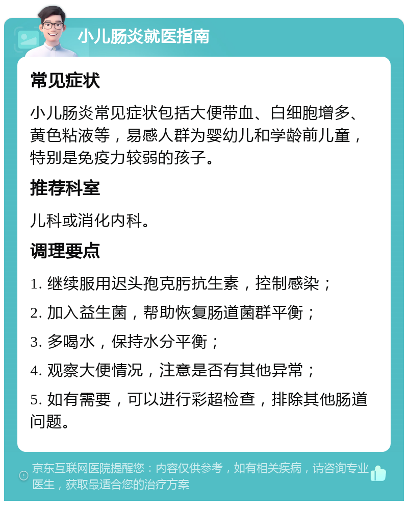 小儿肠炎就医指南 常见症状 小儿肠炎常见症状包括大便带血、白细胞增多、黄色粘液等，易感人群为婴幼儿和学龄前儿童，特别是免疫力较弱的孩子。 推荐科室 儿科或消化内科。 调理要点 1. 继续服用迟头孢克肟抗生素，控制感染； 2. 加入益生菌，帮助恢复肠道菌群平衡； 3. 多喝水，保持水分平衡； 4. 观察大便情况，注意是否有其他异常； 5. 如有需要，可以进行彩超检查，排除其他肠道问题。