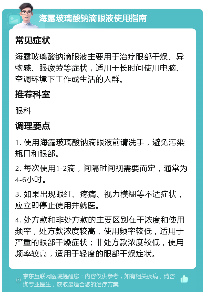 海露玻璃酸钠滴眼液使用指南 常见症状 海露玻璃酸钠滴眼液主要用于治疗眼部干燥、异物感、眼疲劳等症状，适用于长时间使用电脑、空调环境下工作或生活的人群。 推荐科室 眼科 调理要点 1. 使用海露玻璃酸钠滴眼液前请洗手，避免污染瓶口和眼部。 2. 每次使用1-2滴，间隔时间视需要而定，通常为4-6小时。 3. 如果出现眼红、疼痛、视力模糊等不适症状，应立即停止使用并就医。 4. 处方款和非处方款的主要区别在于浓度和使用频率，处方款浓度较高，使用频率较低，适用于严重的眼部干燥症状；非处方款浓度较低，使用频率较高，适用于轻度的眼部干燥症状。