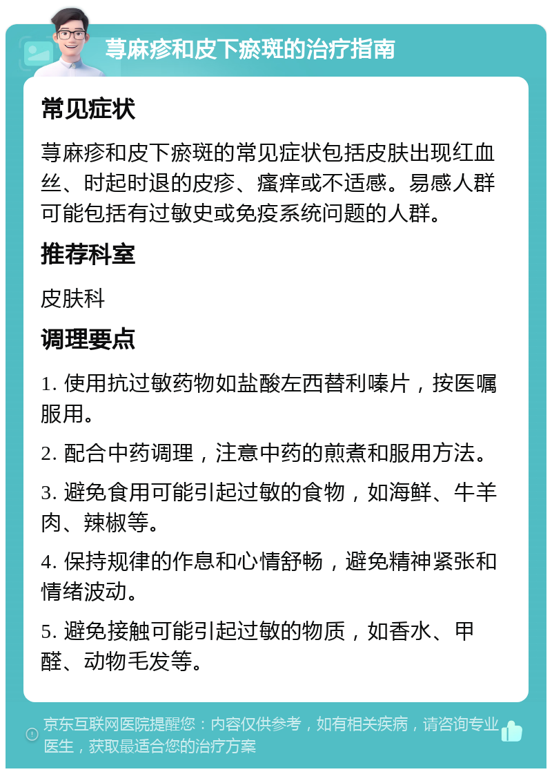 荨麻疹和皮下瘀斑的治疗指南 常见症状 荨麻疹和皮下瘀斑的常见症状包括皮肤出现红血丝、时起时退的皮疹、瘙痒或不适感。易感人群可能包括有过敏史或免疫系统问题的人群。 推荐科室 皮肤科 调理要点 1. 使用抗过敏药物如盐酸左西替利嗪片，按医嘱服用。 2. 配合中药调理，注意中药的煎煮和服用方法。 3. 避免食用可能引起过敏的食物，如海鲜、牛羊肉、辣椒等。 4. 保持规律的作息和心情舒畅，避免精神紧张和情绪波动。 5. 避免接触可能引起过敏的物质，如香水、甲醛、动物毛发等。