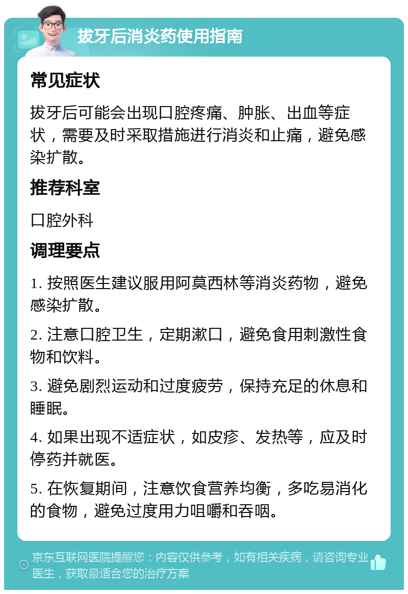 拔牙后消炎药使用指南 常见症状 拔牙后可能会出现口腔疼痛、肿胀、出血等症状，需要及时采取措施进行消炎和止痛，避免感染扩散。 推荐科室 口腔外科 调理要点 1. 按照医生建议服用阿莫西林等消炎药物，避免感染扩散。 2. 注意口腔卫生，定期漱口，避免食用刺激性食物和饮料。 3. 避免剧烈运动和过度疲劳，保持充足的休息和睡眠。 4. 如果出现不适症状，如皮疹、发热等，应及时停药并就医。 5. 在恢复期间，注意饮食营养均衡，多吃易消化的食物，避免过度用力咀嚼和吞咽。