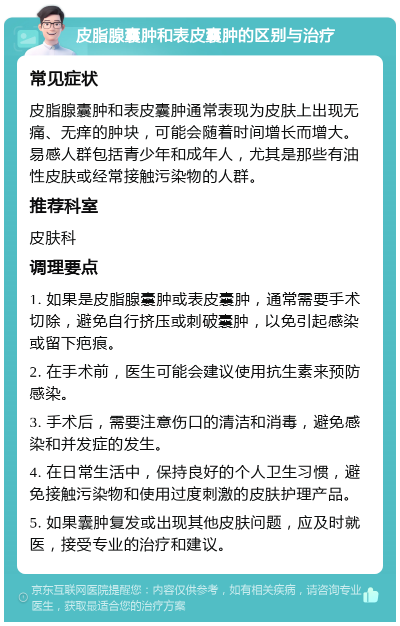 皮脂腺囊肿和表皮囊肿的区别与治疗 常见症状 皮脂腺囊肿和表皮囊肿通常表现为皮肤上出现无痛、无痒的肿块，可能会随着时间增长而增大。易感人群包括青少年和成年人，尤其是那些有油性皮肤或经常接触污染物的人群。 推荐科室 皮肤科 调理要点 1. 如果是皮脂腺囊肿或表皮囊肿，通常需要手术切除，避免自行挤压或刺破囊肿，以免引起感染或留下疤痕。 2. 在手术前，医生可能会建议使用抗生素来预防感染。 3. 手术后，需要注意伤口的清洁和消毒，避免感染和并发症的发生。 4. 在日常生活中，保持良好的个人卫生习惯，避免接触污染物和使用过度刺激的皮肤护理产品。 5. 如果囊肿复发或出现其他皮肤问题，应及时就医，接受专业的治疗和建议。