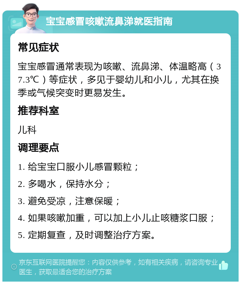 宝宝感冒咳嗽流鼻涕就医指南 常见症状 宝宝感冒通常表现为咳嗽、流鼻涕、体温略高（37.3℃）等症状，多见于婴幼儿和小儿，尤其在换季或气候突变时更易发生。 推荐科室 儿科 调理要点 1. 给宝宝口服小儿感冒颗粒； 2. 多喝水，保持水分； 3. 避免受凉，注意保暖； 4. 如果咳嗽加重，可以加上小儿止咳糖浆口服； 5. 定期复查，及时调整治疗方案。