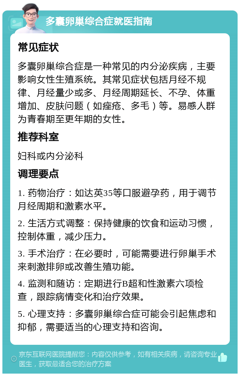 多囊卵巢综合症就医指南 常见症状 多囊卵巢综合症是一种常见的内分泌疾病，主要影响女性生殖系统。其常见症状包括月经不规律、月经量少或多、月经周期延长、不孕、体重增加、皮肤问题（如痤疮、多毛）等。易感人群为青春期至更年期的女性。 推荐科室 妇科或内分泌科 调理要点 1. 药物治疗：如达英35等口服避孕药，用于调节月经周期和激素水平。 2. 生活方式调整：保持健康的饮食和运动习惯，控制体重，减少压力。 3. 手术治疗：在必要时，可能需要进行卵巢手术来刺激排卵或改善生殖功能。 4. 监测和随访：定期进行B超和性激素六项检查，跟踪病情变化和治疗效果。 5. 心理支持：多囊卵巢综合症可能会引起焦虑和抑郁，需要适当的心理支持和咨询。