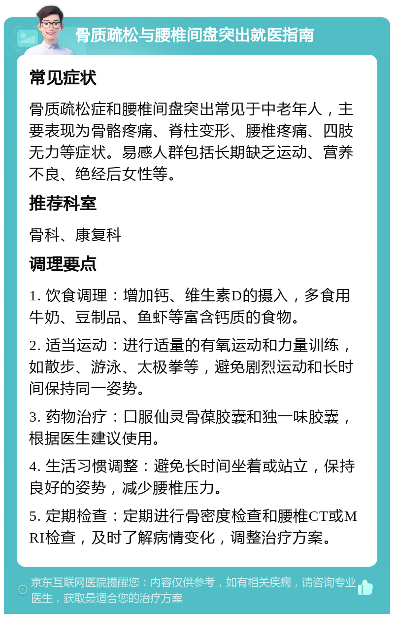 骨质疏松与腰椎间盘突出就医指南 常见症状 骨质疏松症和腰椎间盘突出常见于中老年人，主要表现为骨骼疼痛、脊柱变形、腰椎疼痛、四肢无力等症状。易感人群包括长期缺乏运动、营养不良、绝经后女性等。 推荐科室 骨科、康复科 调理要点 1. 饮食调理：增加钙、维生素D的摄入，多食用牛奶、豆制品、鱼虾等富含钙质的食物。 2. 适当运动：进行适量的有氧运动和力量训练，如散步、游泳、太极拳等，避免剧烈运动和长时间保持同一姿势。 3. 药物治疗：口服仙灵骨葆胶囊和独一味胶囊，根据医生建议使用。 4. 生活习惯调整：避免长时间坐着或站立，保持良好的姿势，减少腰椎压力。 5. 定期检查：定期进行骨密度检查和腰椎CT或MRI检查，及时了解病情变化，调整治疗方案。