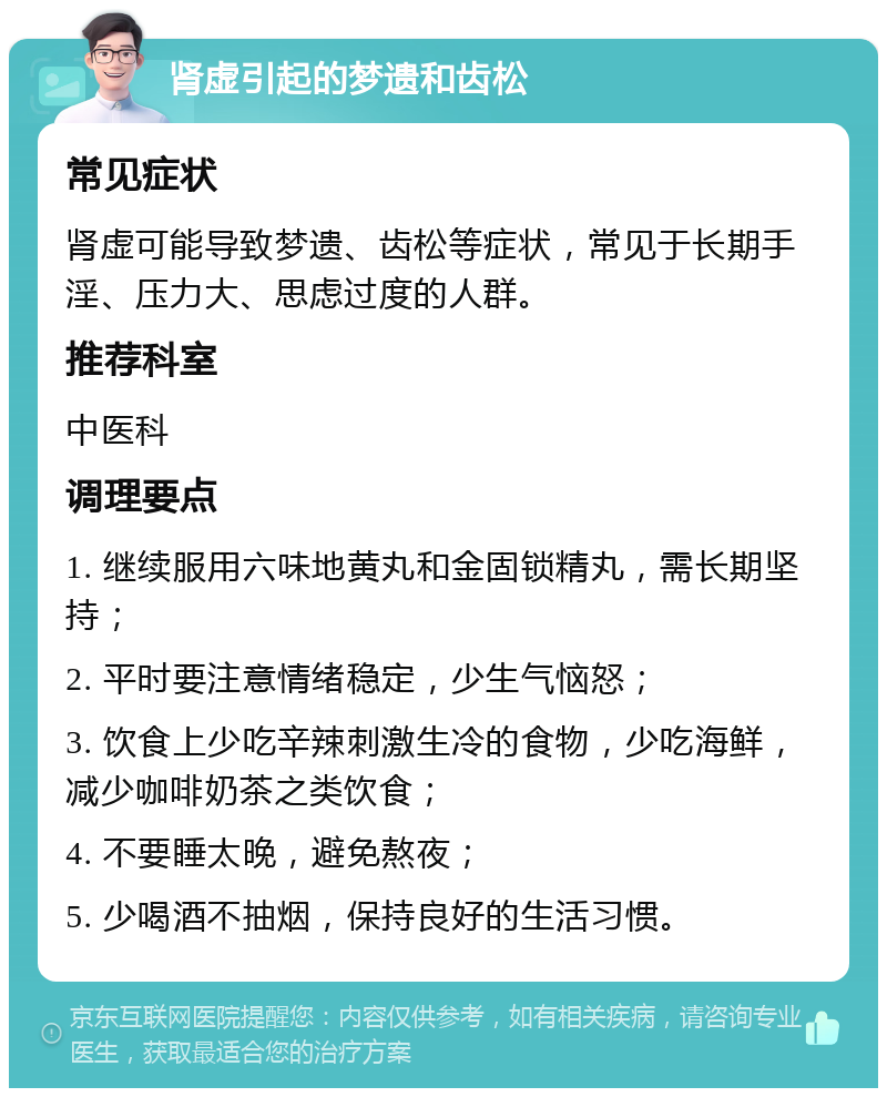 肾虚引起的梦遗和齿松 常见症状 肾虚可能导致梦遗、齿松等症状，常见于长期手淫、压力大、思虑过度的人群。 推荐科室 中医科 调理要点 1. 继续服用六味地黄丸和金固锁精丸，需长期坚持； 2. 平时要注意情绪稳定，少生气恼怒； 3. 饮食上少吃辛辣刺激生冷的食物，少吃海鲜，减少咖啡奶茶之类饮食； 4. 不要睡太晚，避免熬夜； 5. 少喝酒不抽烟，保持良好的生活习惯。