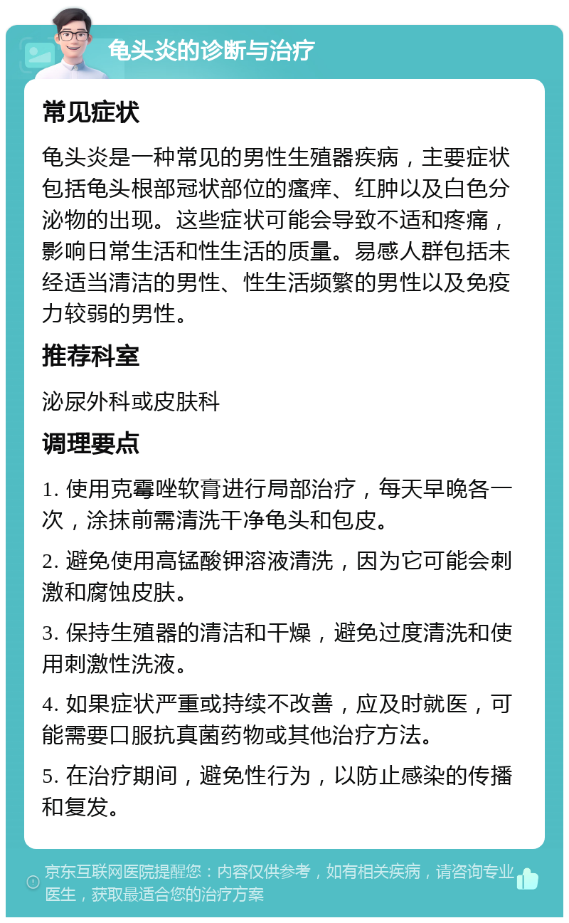 龟头炎的诊断与治疗 常见症状 龟头炎是一种常见的男性生殖器疾病，主要症状包括龟头根部冠状部位的瘙痒、红肿以及白色分泌物的出现。这些症状可能会导致不适和疼痛，影响日常生活和性生活的质量。易感人群包括未经适当清洁的男性、性生活频繁的男性以及免疫力较弱的男性。 推荐科室 泌尿外科或皮肤科 调理要点 1. 使用克霉唑软膏进行局部治疗，每天早晚各一次，涂抹前需清洗干净龟头和包皮。 2. 避免使用高锰酸钾溶液清洗，因为它可能会刺激和腐蚀皮肤。 3. 保持生殖器的清洁和干燥，避免过度清洗和使用刺激性洗液。 4. 如果症状严重或持续不改善，应及时就医，可能需要口服抗真菌药物或其他治疗方法。 5. 在治疗期间，避免性行为，以防止感染的传播和复发。