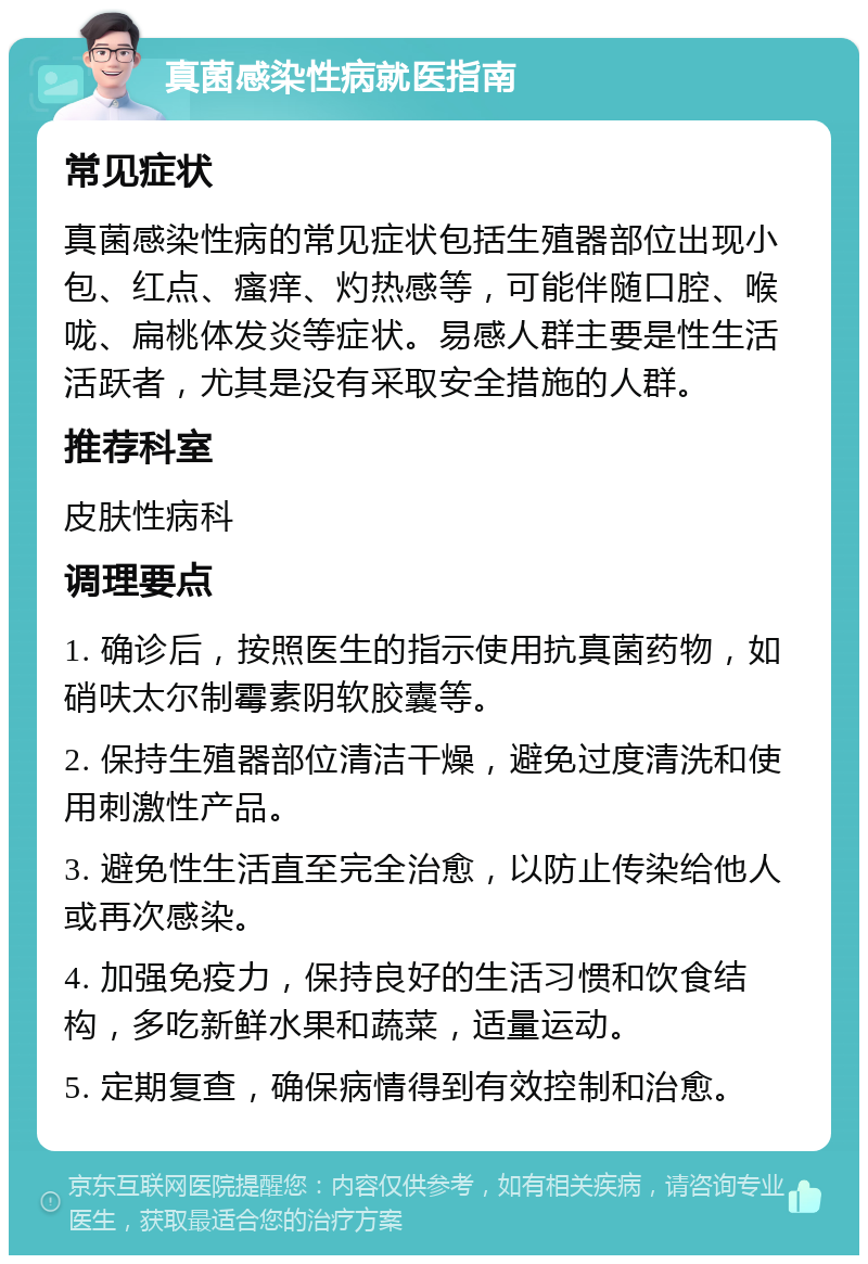 真菌感染性病就医指南 常见症状 真菌感染性病的常见症状包括生殖器部位出现小包、红点、瘙痒、灼热感等，可能伴随口腔、喉咙、扁桃体发炎等症状。易感人群主要是性生活活跃者，尤其是没有采取安全措施的人群。 推荐科室 皮肤性病科 调理要点 1. 确诊后，按照医生的指示使用抗真菌药物，如硝呋太尔制霉素阴软胶囊等。 2. 保持生殖器部位清洁干燥，避免过度清洗和使用刺激性产品。 3. 避免性生活直至完全治愈，以防止传染给他人或再次感染。 4. 加强免疫力，保持良好的生活习惯和饮食结构，多吃新鲜水果和蔬菜，适量运动。 5. 定期复查，确保病情得到有效控制和治愈。