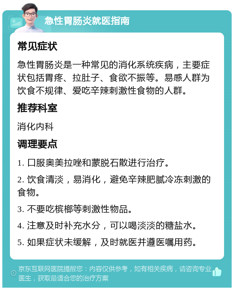 急性胃肠炎就医指南 常见症状 急性胃肠炎是一种常见的消化系统疾病，主要症状包括胃疼、拉肚子、食欲不振等。易感人群为饮食不规律、爱吃辛辣刺激性食物的人群。 推荐科室 消化内科 调理要点 1. 口服奥美拉唑和蒙脱石散进行治疗。 2. 饮食清淡，易消化，避免辛辣肥腻冷冻刺激的食物。 3. 不要吃槟榔等刺激性物品。 4. 注意及时补充水分，可以喝淡淡的糖盐水。 5. 如果症状未缓解，及时就医并遵医嘱用药。