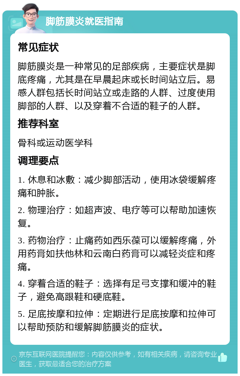 脚筋膜炎就医指南 常见症状 脚筋膜炎是一种常见的足部疾病，主要症状是脚底疼痛，尤其是在早晨起床或长时间站立后。易感人群包括长时间站立或走路的人群、过度使用脚部的人群、以及穿着不合适的鞋子的人群。 推荐科室 骨科或运动医学科 调理要点 1. 休息和冰敷：减少脚部活动，使用冰袋缓解疼痛和肿胀。 2. 物理治疗：如超声波、电疗等可以帮助加速恢复。 3. 药物治疗：止痛药如西乐葆可以缓解疼痛，外用药膏如扶他林和云南白药膏可以减轻炎症和疼痛。 4. 穿着合适的鞋子：选择有足弓支撑和缓冲的鞋子，避免高跟鞋和硬底鞋。 5. 足底按摩和拉伸：定期进行足底按摩和拉伸可以帮助预防和缓解脚筋膜炎的症状。