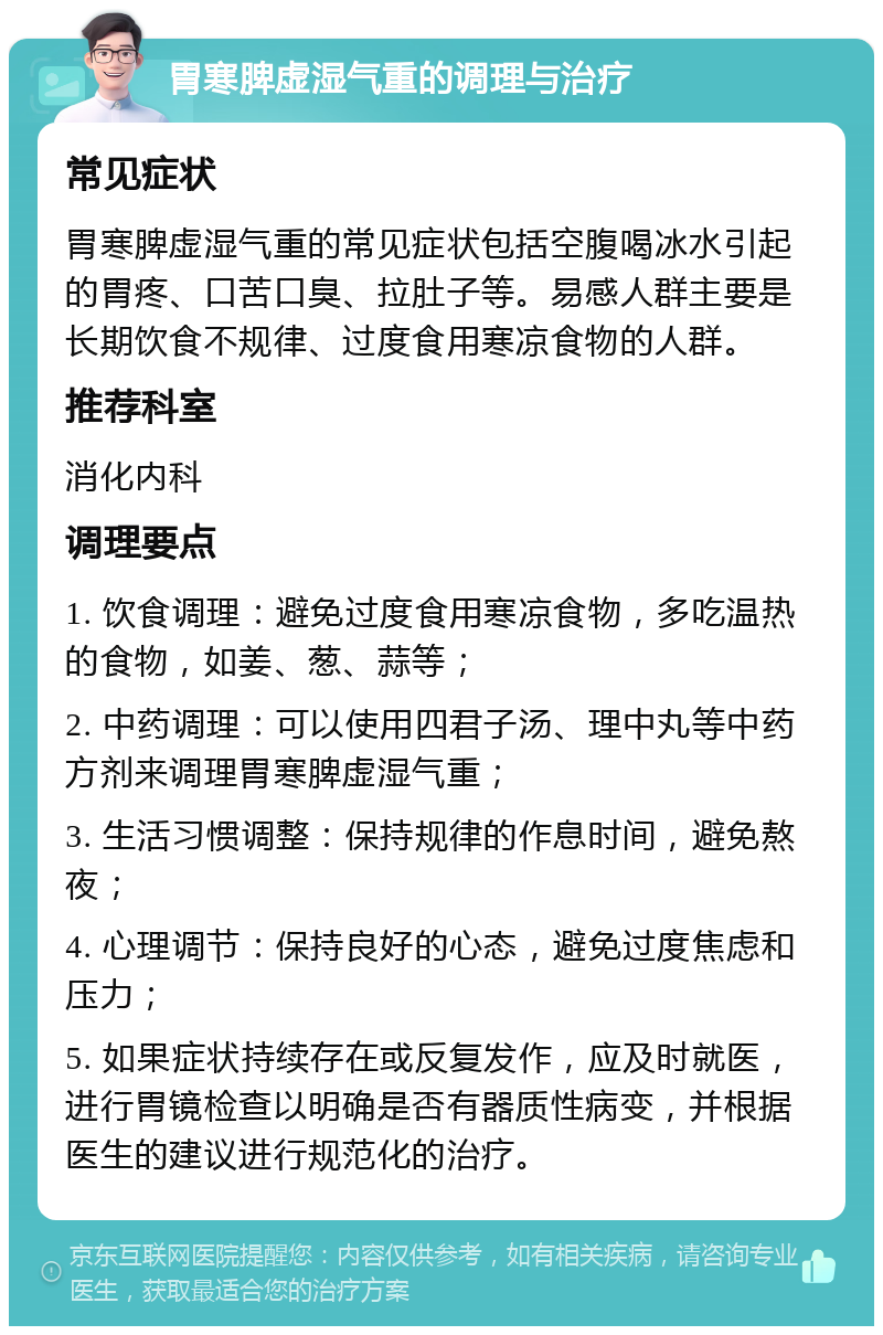 胃寒脾虚湿气重的调理与治疗 常见症状 胃寒脾虚湿气重的常见症状包括空腹喝冰水引起的胃疼、口苦口臭、拉肚子等。易感人群主要是长期饮食不规律、过度食用寒凉食物的人群。 推荐科室 消化内科 调理要点 1. 饮食调理：避免过度食用寒凉食物，多吃温热的食物，如姜、葱、蒜等； 2. 中药调理：可以使用四君子汤、理中丸等中药方剂来调理胃寒脾虚湿气重； 3. 生活习惯调整：保持规律的作息时间，避免熬夜； 4. 心理调节：保持良好的心态，避免过度焦虑和压力； 5. 如果症状持续存在或反复发作，应及时就医，进行胃镜检查以明确是否有器质性病变，并根据医生的建议进行规范化的治疗。