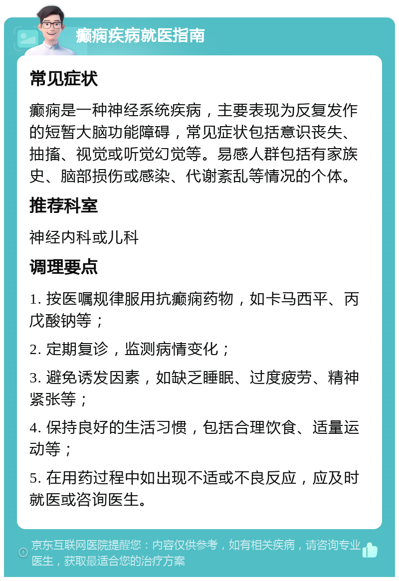 癫痫疾病就医指南 常见症状 癫痫是一种神经系统疾病，主要表现为反复发作的短暂大脑功能障碍，常见症状包括意识丧失、抽搐、视觉或听觉幻觉等。易感人群包括有家族史、脑部损伤或感染、代谢紊乱等情况的个体。 推荐科室 神经内科或儿科 调理要点 1. 按医嘱规律服用抗癫痫药物，如卡马西平、丙戊酸钠等； 2. 定期复诊，监测病情变化； 3. 避免诱发因素，如缺乏睡眠、过度疲劳、精神紧张等； 4. 保持良好的生活习惯，包括合理饮食、适量运动等； 5. 在用药过程中如出现不适或不良反应，应及时就医或咨询医生。