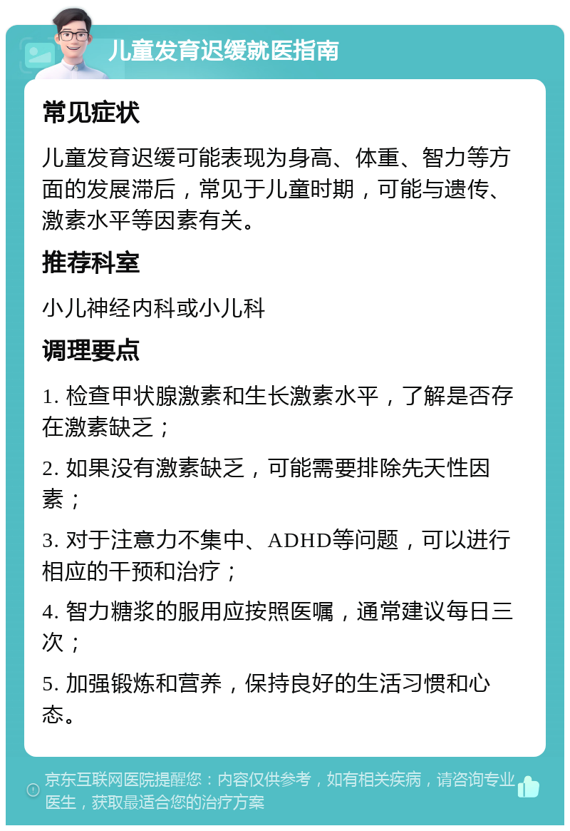 儿童发育迟缓就医指南 常见症状 儿童发育迟缓可能表现为身高、体重、智力等方面的发展滞后，常见于儿童时期，可能与遗传、激素水平等因素有关。 推荐科室 小儿神经内科或小儿科 调理要点 1. 检查甲状腺激素和生长激素水平，了解是否存在激素缺乏； 2. 如果没有激素缺乏，可能需要排除先天性因素； 3. 对于注意力不集中、ADHD等问题，可以进行相应的干预和治疗； 4. 智力糖浆的服用应按照医嘱，通常建议每日三次； 5. 加强锻炼和营养，保持良好的生活习惯和心态。