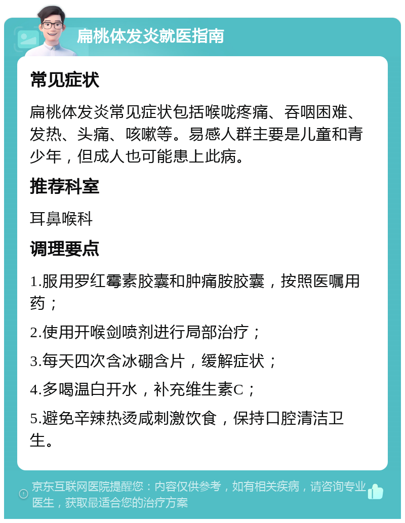 扁桃体发炎就医指南 常见症状 扁桃体发炎常见症状包括喉咙疼痛、吞咽困难、发热、头痛、咳嗽等。易感人群主要是儿童和青少年，但成人也可能患上此病。 推荐科室 耳鼻喉科 调理要点 1.服用罗红霉素胶囊和肿痛胺胶囊，按照医嘱用药； 2.使用开喉剑喷剂进行局部治疗； 3.每天四次含冰硼含片，缓解症状； 4.多喝温白开水，补充维生素C； 5.避免辛辣热烫咸刺激饮食，保持口腔清洁卫生。