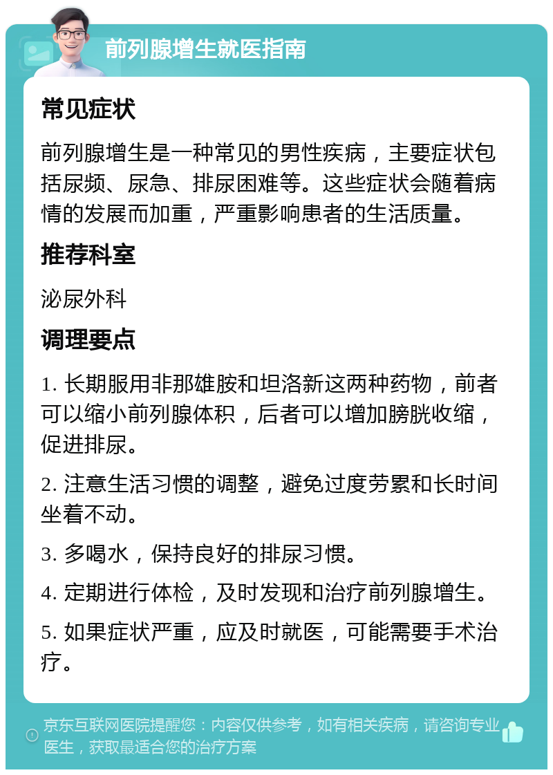 前列腺增生就医指南 常见症状 前列腺增生是一种常见的男性疾病，主要症状包括尿频、尿急、排尿困难等。这些症状会随着病情的发展而加重，严重影响患者的生活质量。 推荐科室 泌尿外科 调理要点 1. 长期服用非那雄胺和坦洛新这两种药物，前者可以缩小前列腺体积，后者可以增加膀胱收缩，促进排尿。 2. 注意生活习惯的调整，避免过度劳累和长时间坐着不动。 3. 多喝水，保持良好的排尿习惯。 4. 定期进行体检，及时发现和治疗前列腺增生。 5. 如果症状严重，应及时就医，可能需要手术治疗。