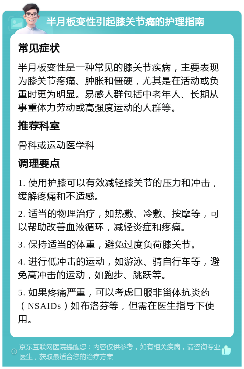 半月板变性引起膝关节痛的护理指南 常见症状 半月板变性是一种常见的膝关节疾病，主要表现为膝关节疼痛、肿胀和僵硬，尤其是在活动或负重时更为明显。易感人群包括中老年人、长期从事重体力劳动或高强度运动的人群等。 推荐科室 骨科或运动医学科 调理要点 1. 使用护膝可以有效减轻膝关节的压力和冲击，缓解疼痛和不适感。 2. 适当的物理治疗，如热敷、冷敷、按摩等，可以帮助改善血液循环，减轻炎症和疼痛。 3. 保持适当的体重，避免过度负荷膝关节。 4. 进行低冲击的运动，如游泳、骑自行车等，避免高冲击的运动，如跑步、跳跃等。 5. 如果疼痛严重，可以考虑口服非甾体抗炎药（NSAIDs）如布洛芬等，但需在医生指导下使用。