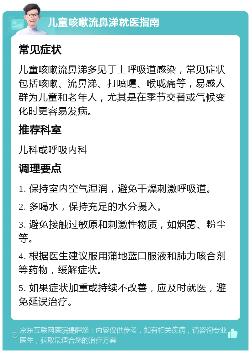 儿童咳嗽流鼻涕就医指南 常见症状 儿童咳嗽流鼻涕多见于上呼吸道感染，常见症状包括咳嗽、流鼻涕、打喷嚏、喉咙痛等，易感人群为儿童和老年人，尤其是在季节交替或气候变化时更容易发病。 推荐科室 儿科或呼吸内科 调理要点 1. 保持室内空气湿润，避免干燥刺激呼吸道。 2. 多喝水，保持充足的水分摄入。 3. 避免接触过敏原和刺激性物质，如烟雾、粉尘等。 4. 根据医生建议服用蒲地蓝口服液和肺力咳合剂等药物，缓解症状。 5. 如果症状加重或持续不改善，应及时就医，避免延误治疗。