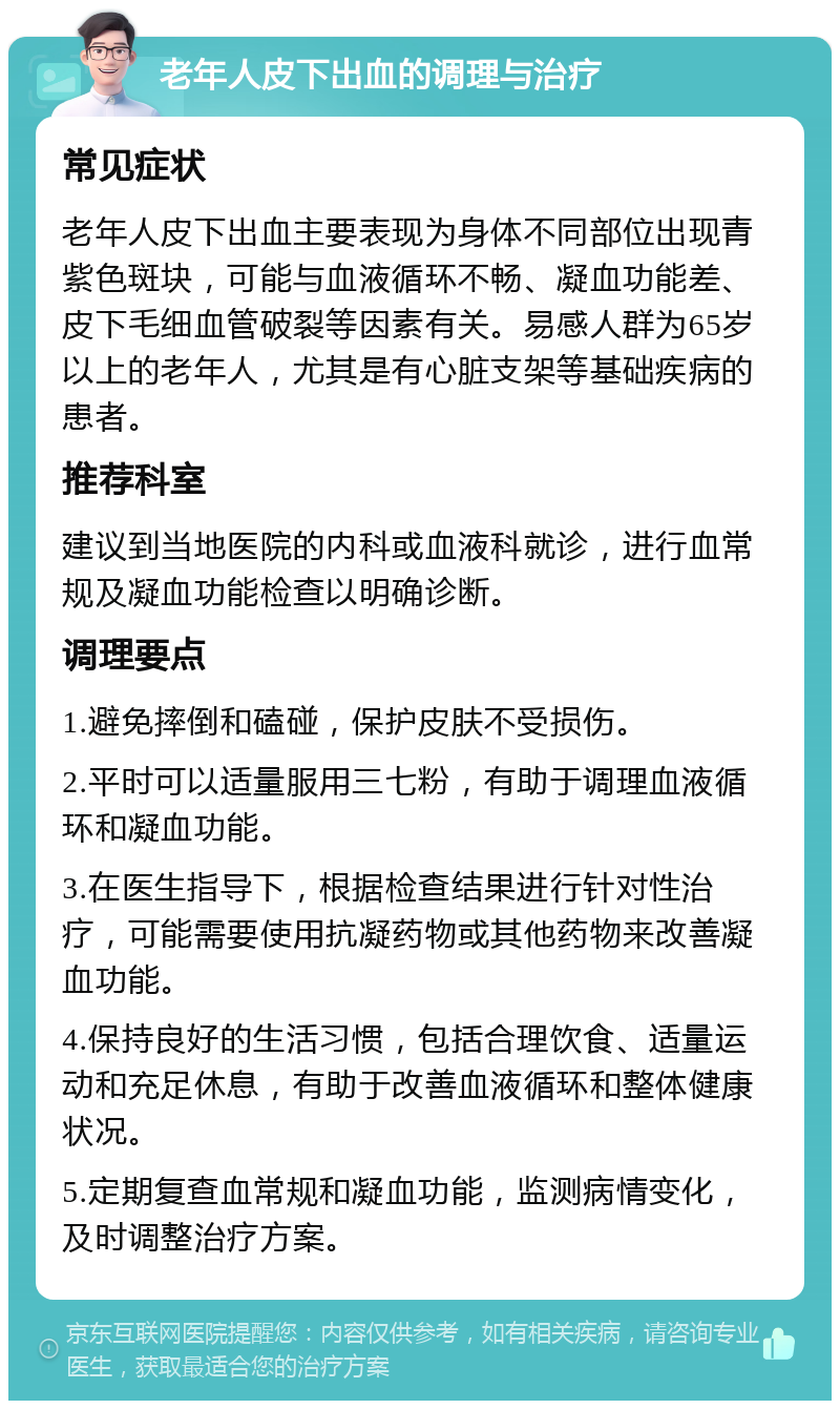 老年人皮下出血的调理与治疗 常见症状 老年人皮下出血主要表现为身体不同部位出现青紫色斑块，可能与血液循环不畅、凝血功能差、皮下毛细血管破裂等因素有关。易感人群为65岁以上的老年人，尤其是有心脏支架等基础疾病的患者。 推荐科室 建议到当地医院的内科或血液科就诊，进行血常规及凝血功能检查以明确诊断。 调理要点 1.避免摔倒和磕碰，保护皮肤不受损伤。 2.平时可以适量服用三七粉，有助于调理血液循环和凝血功能。 3.在医生指导下，根据检查结果进行针对性治疗，可能需要使用抗凝药物或其他药物来改善凝血功能。 4.保持良好的生活习惯，包括合理饮食、适量运动和充足休息，有助于改善血液循环和整体健康状况。 5.定期复查血常规和凝血功能，监测病情变化，及时调整治疗方案。