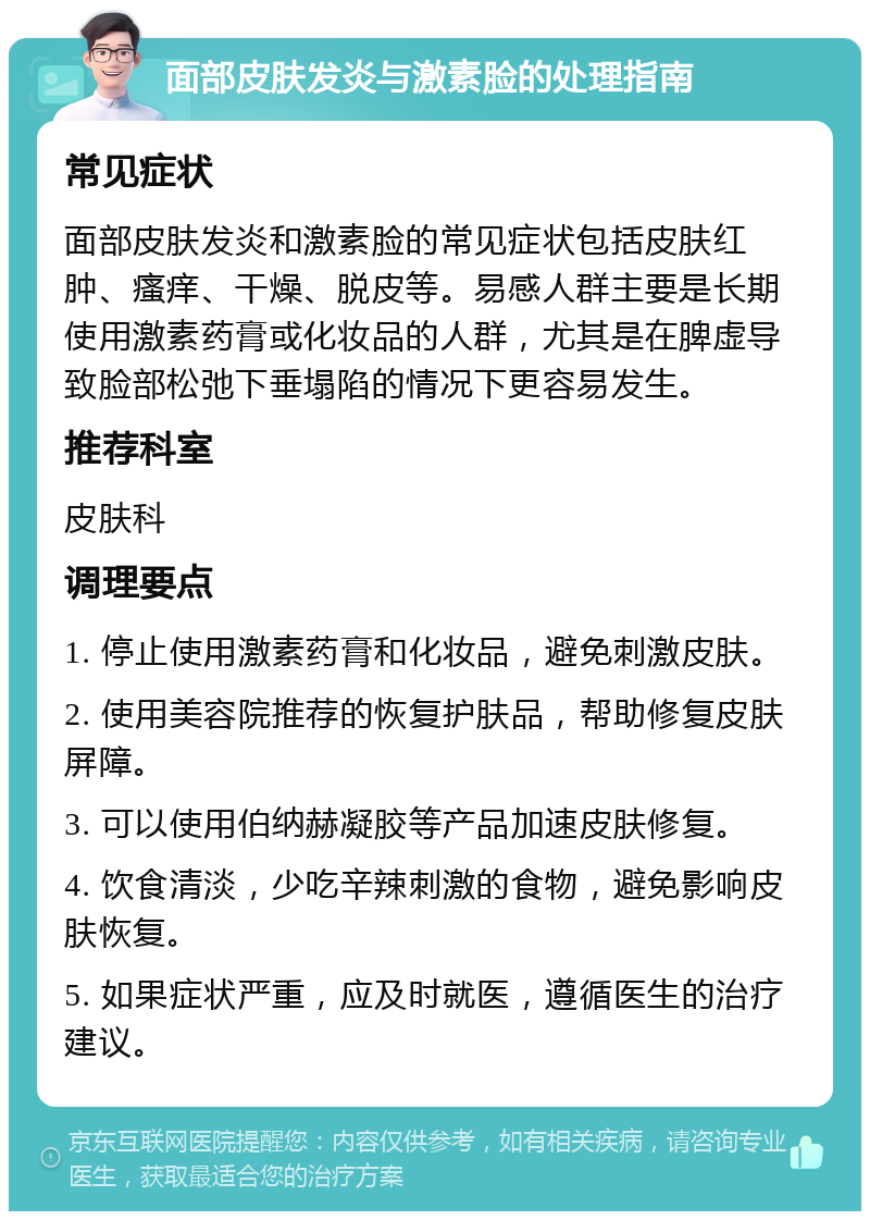 面部皮肤发炎与激素脸的处理指南 常见症状 面部皮肤发炎和激素脸的常见症状包括皮肤红肿、瘙痒、干燥、脱皮等。易感人群主要是长期使用激素药膏或化妆品的人群，尤其是在脾虚导致脸部松弛下垂塌陷的情况下更容易发生。 推荐科室 皮肤科 调理要点 1. 停止使用激素药膏和化妆品，避免刺激皮肤。 2. 使用美容院推荐的恢复护肤品，帮助修复皮肤屏障。 3. 可以使用伯纳赫凝胶等产品加速皮肤修复。 4. 饮食清淡，少吃辛辣刺激的食物，避免影响皮肤恢复。 5. 如果症状严重，应及时就医，遵循医生的治疗建议。