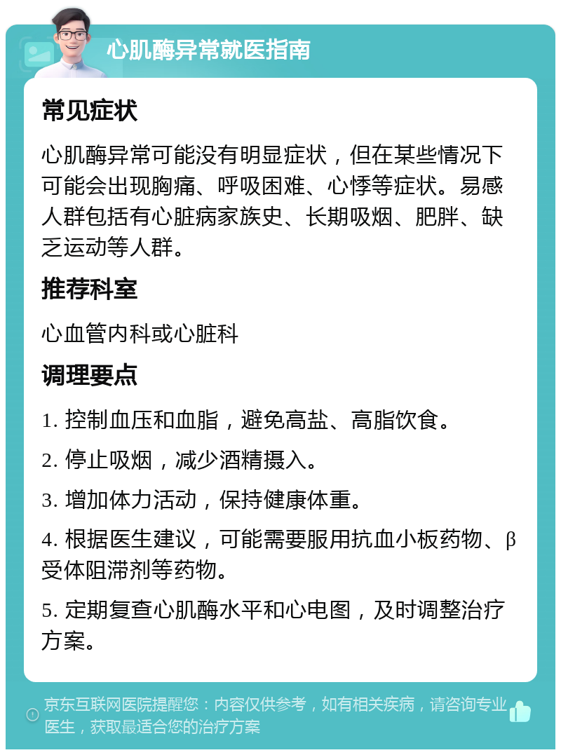 心肌酶异常就医指南 常见症状 心肌酶异常可能没有明显症状，但在某些情况下可能会出现胸痛、呼吸困难、心悸等症状。易感人群包括有心脏病家族史、长期吸烟、肥胖、缺乏运动等人群。 推荐科室 心血管内科或心脏科 调理要点 1. 控制血压和血脂，避免高盐、高脂饮食。 2. 停止吸烟，减少酒精摄入。 3. 增加体力活动，保持健康体重。 4. 根据医生建议，可能需要服用抗血小板药物、β受体阻滞剂等药物。 5. 定期复查心肌酶水平和心电图，及时调整治疗方案。