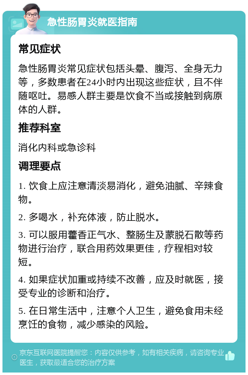 急性肠胃炎就医指南 常见症状 急性肠胃炎常见症状包括头晕、腹泻、全身无力等，多数患者在24小时内出现这些症状，且不伴随呕吐。易感人群主要是饮食不当或接触到病原体的人群。 推荐科室 消化内科或急诊科 调理要点 1. 饮食上应注意清淡易消化，避免油腻、辛辣食物。 2. 多喝水，补充体液，防止脱水。 3. 可以服用藿香正气水、整肠生及蒙脱石散等药物进行治疗，联合用药效果更佳，疗程相对较短。 4. 如果症状加重或持续不改善，应及时就医，接受专业的诊断和治疗。 5. 在日常生活中，注意个人卫生，避免食用未经烹饪的食物，减少感染的风险。