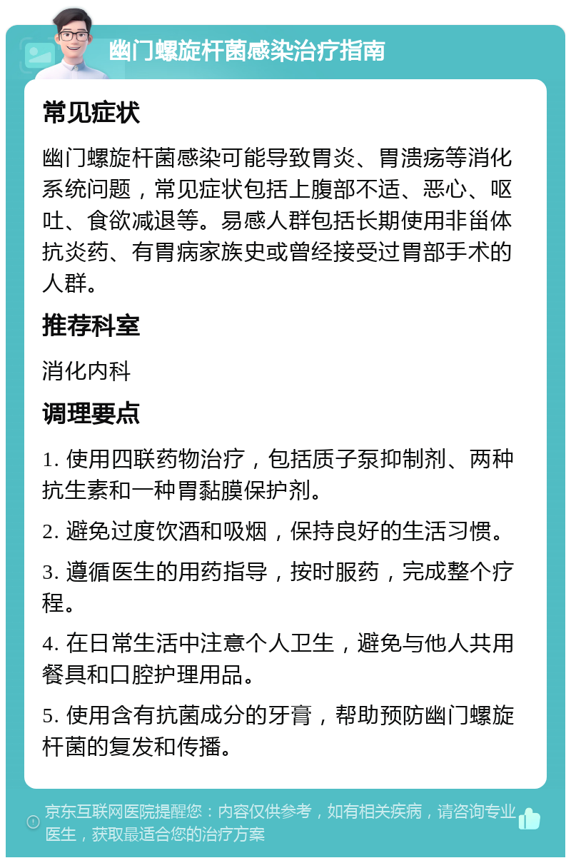 幽门螺旋杆菌感染治疗指南 常见症状 幽门螺旋杆菌感染可能导致胃炎、胃溃疡等消化系统问题，常见症状包括上腹部不适、恶心、呕吐、食欲减退等。易感人群包括长期使用非甾体抗炎药、有胃病家族史或曾经接受过胃部手术的人群。 推荐科室 消化内科 调理要点 1. 使用四联药物治疗，包括质子泵抑制剂、两种抗生素和一种胃黏膜保护剂。 2. 避免过度饮酒和吸烟，保持良好的生活习惯。 3. 遵循医生的用药指导，按时服药，完成整个疗程。 4. 在日常生活中注意个人卫生，避免与他人共用餐具和口腔护理用品。 5. 使用含有抗菌成分的牙膏，帮助预防幽门螺旋杆菌的复发和传播。