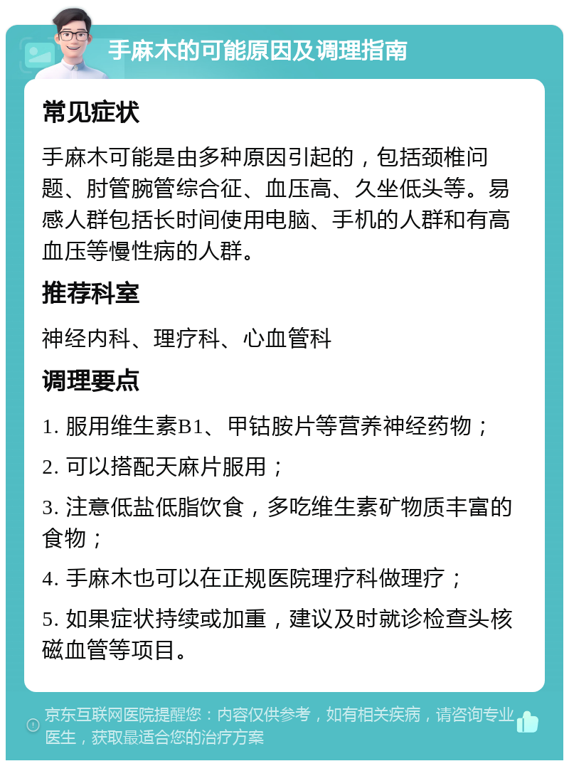 手麻木的可能原因及调理指南 常见症状 手麻木可能是由多种原因引起的，包括颈椎问题、肘管腕管综合征、血压高、久坐低头等。易感人群包括长时间使用电脑、手机的人群和有高血压等慢性病的人群。 推荐科室 神经内科、理疗科、心血管科 调理要点 1. 服用维生素B1、甲钴胺片等营养神经药物； 2. 可以搭配天麻片服用； 3. 注意低盐低脂饮食，多吃维生素矿物质丰富的食物； 4. 手麻木也可以在正规医院理疗科做理疗； 5. 如果症状持续或加重，建议及时就诊检查头核磁血管等项目。