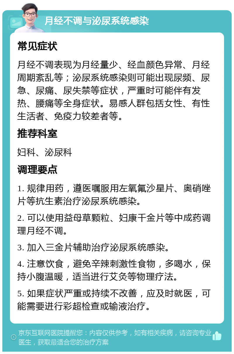 月经不调与泌尿系统感染 常见症状 月经不调表现为月经量少、经血颜色异常、月经周期紊乱等；泌尿系统感染则可能出现尿频、尿急、尿痛、尿失禁等症状，严重时可能伴有发热、腰痛等全身症状。易感人群包括女性、有性生活者、免疫力较差者等。 推荐科室 妇科、泌尿科 调理要点 1. 规律用药，遵医嘱服用左氧氟沙星片、奥硝唑片等抗生素治疗泌尿系统感染。 2. 可以使用益母草颗粒、妇康千金片等中成药调理月经不调。 3. 加入三金片辅助治疗泌尿系统感染。 4. 注意饮食，避免辛辣刺激性食物，多喝水，保持小腹温暖，适当进行艾灸等物理疗法。 5. 如果症状严重或持续不改善，应及时就医，可能需要进行彩超检查或输液治疗。