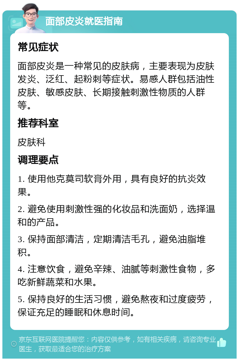 面部皮炎就医指南 常见症状 面部皮炎是一种常见的皮肤病，主要表现为皮肤发炎、泛红、起粉刺等症状。易感人群包括油性皮肤、敏感皮肤、长期接触刺激性物质的人群等。 推荐科室 皮肤科 调理要点 1. 使用他克莫司软膏外用，具有良好的抗炎效果。 2. 避免使用刺激性强的化妆品和洗面奶，选择温和的产品。 3. 保持面部清洁，定期清洁毛孔，避免油脂堆积。 4. 注意饮食，避免辛辣、油腻等刺激性食物，多吃新鲜蔬菜和水果。 5. 保持良好的生活习惯，避免熬夜和过度疲劳，保证充足的睡眠和休息时间。