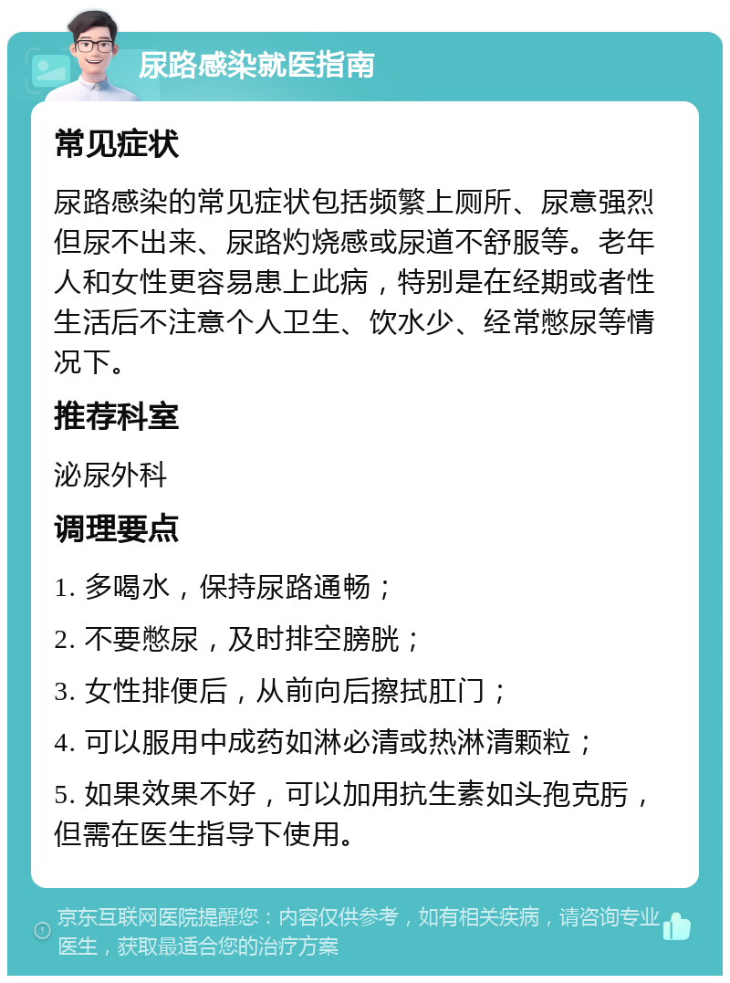 尿路感染就医指南 常见症状 尿路感染的常见症状包括频繁上厕所、尿意强烈但尿不出来、尿路灼烧感或尿道不舒服等。老年人和女性更容易患上此病，特别是在经期或者性生活后不注意个人卫生、饮水少、经常憋尿等情况下。 推荐科室 泌尿外科 调理要点 1. 多喝水，保持尿路通畅； 2. 不要憋尿，及时排空膀胱； 3. 女性排便后，从前向后擦拭肛门； 4. 可以服用中成药如淋必清或热淋清颗粒； 5. 如果效果不好，可以加用抗生素如头孢克肟，但需在医生指导下使用。