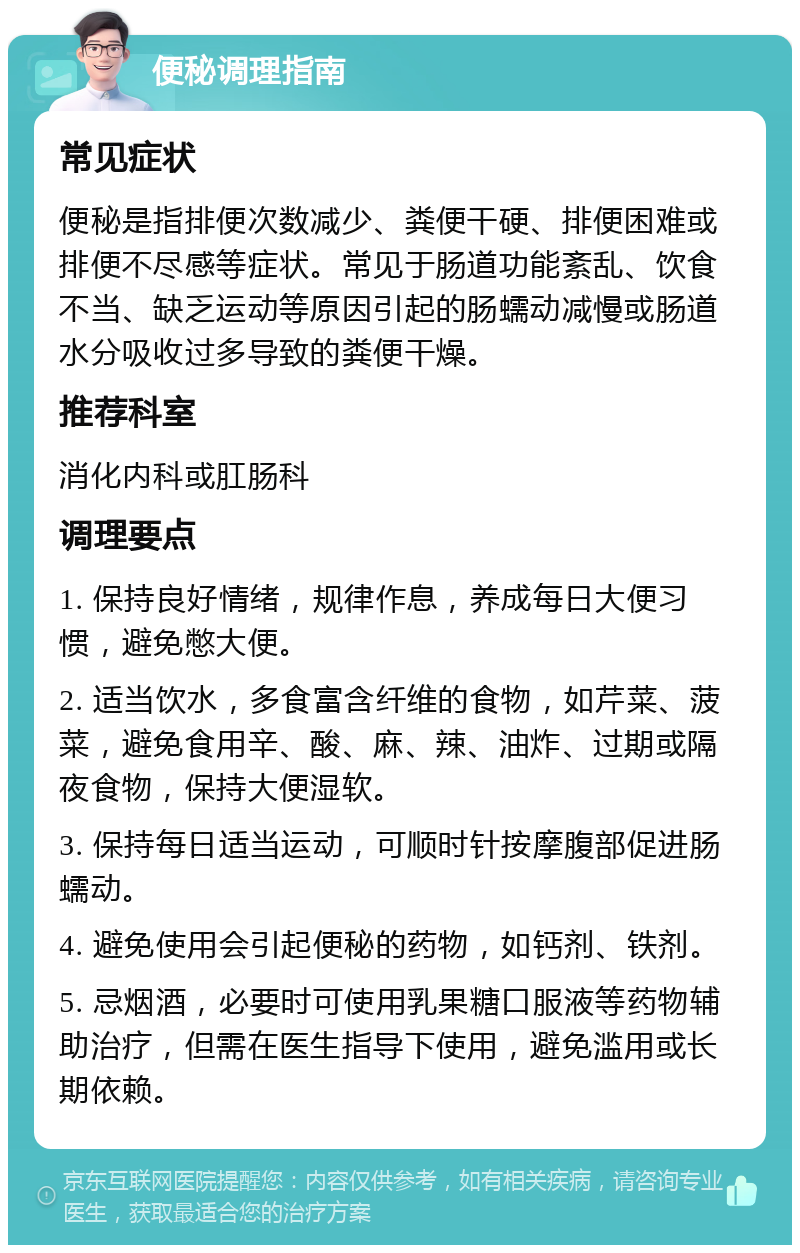 便秘调理指南 常见症状 便秘是指排便次数减少、粪便干硬、排便困难或排便不尽感等症状。常见于肠道功能紊乱、饮食不当、缺乏运动等原因引起的肠蠕动减慢或肠道水分吸收过多导致的粪便干燥。 推荐科室 消化内科或肛肠科 调理要点 1. 保持良好情绪，规律作息，养成每日大便习惯，避免憋大便。 2. 适当饮水，多食富含纤维的食物，如芹菜、菠菜，避免食用辛、酸、麻、辣、油炸、过期或隔夜食物，保持大便湿软。 3. 保持每日适当运动，可顺时针按摩腹部促进肠蠕动。 4. 避免使用会引起便秘的药物，如钙剂、铁剂。 5. 忌烟酒，必要时可使用乳果糖口服液等药物辅助治疗，但需在医生指导下使用，避免滥用或长期依赖。