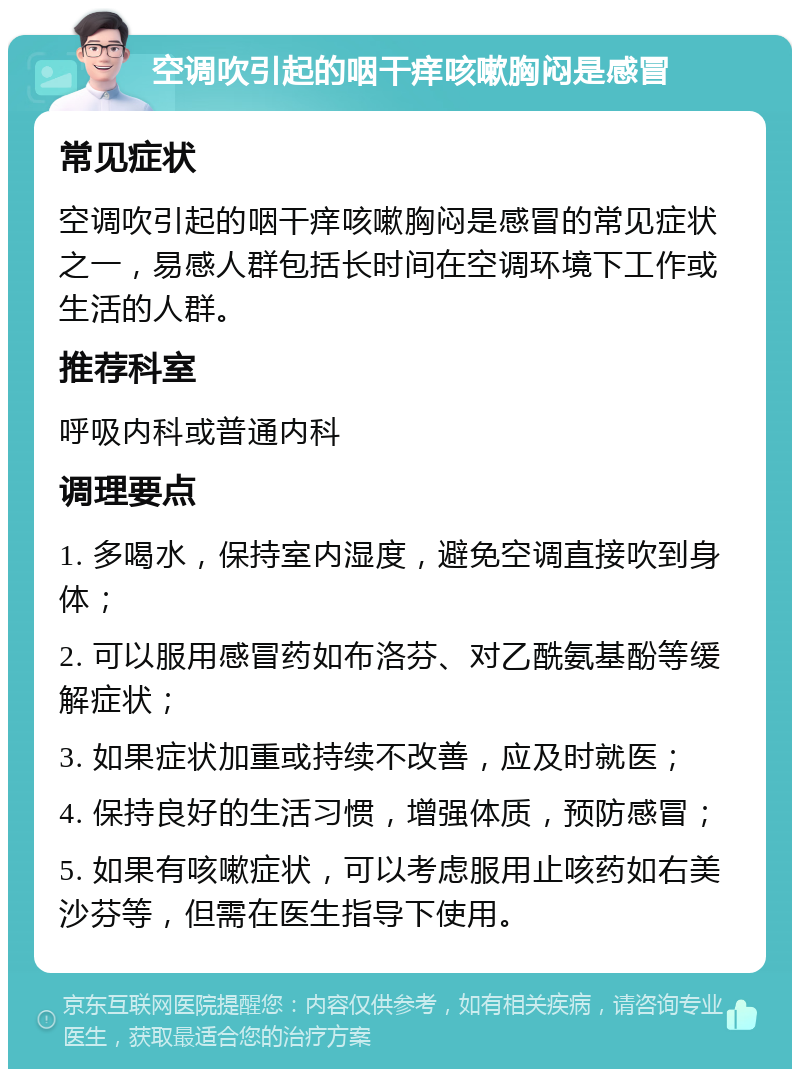 空调吹引起的咽干痒咳嗽胸闷是感冒 常见症状 空调吹引起的咽干痒咳嗽胸闷是感冒的常见症状之一，易感人群包括长时间在空调环境下工作或生活的人群。 推荐科室 呼吸内科或普通内科 调理要点 1. 多喝水，保持室内湿度，避免空调直接吹到身体； 2. 可以服用感冒药如布洛芬、对乙酰氨基酚等缓解症状； 3. 如果症状加重或持续不改善，应及时就医； 4. 保持良好的生活习惯，增强体质，预防感冒； 5. 如果有咳嗽症状，可以考虑服用止咳药如右美沙芬等，但需在医生指导下使用。