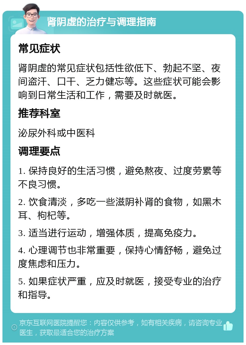 肾阴虚的治疗与调理指南 常见症状 肾阴虚的常见症状包括性欲低下、勃起不坚、夜间盗汗、口干、乏力健忘等。这些症状可能会影响到日常生活和工作，需要及时就医。 推荐科室 泌尿外科或中医科 调理要点 1. 保持良好的生活习惯，避免熬夜、过度劳累等不良习惯。 2. 饮食清淡，多吃一些滋阴补肾的食物，如黑木耳、枸杞等。 3. 适当进行运动，增强体质，提高免疫力。 4. 心理调节也非常重要，保持心情舒畅，避免过度焦虑和压力。 5. 如果症状严重，应及时就医，接受专业的治疗和指导。