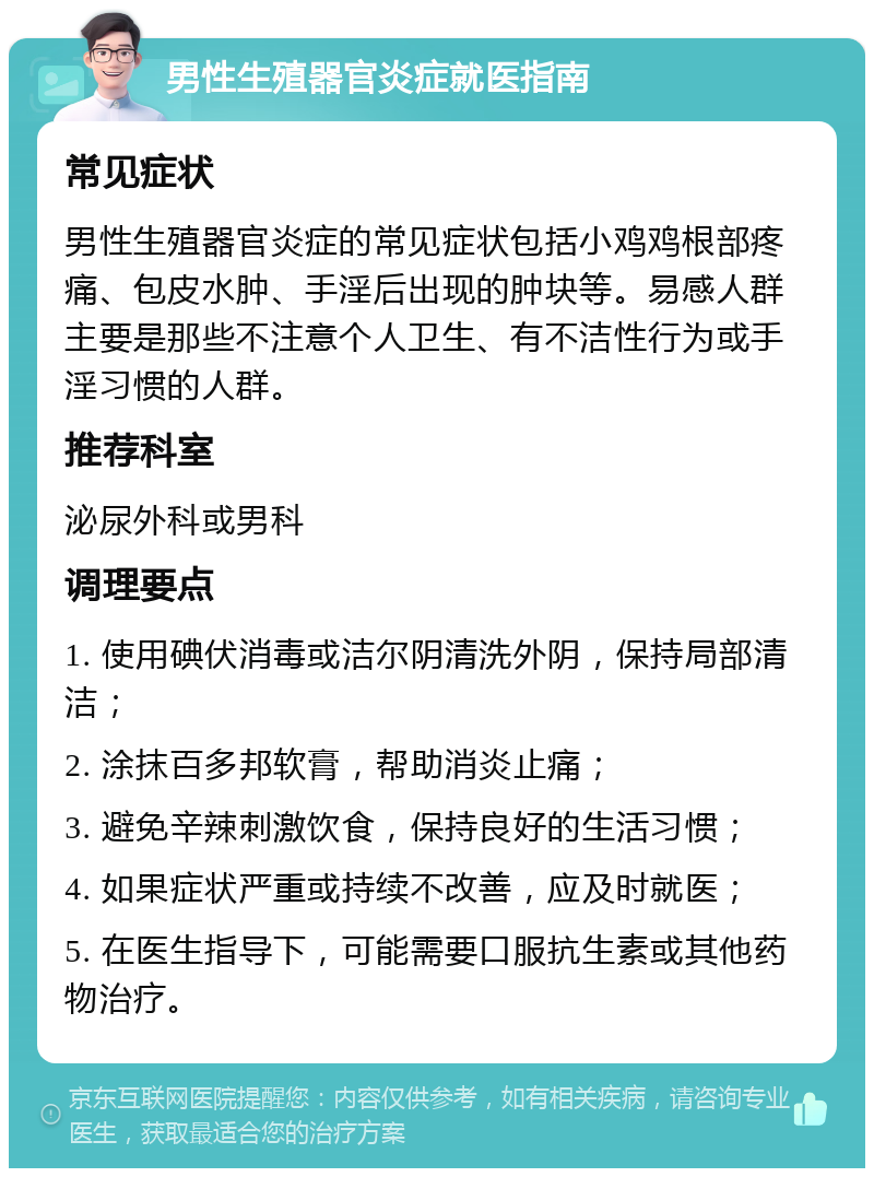 男性生殖器官炎症就医指南 常见症状 男性生殖器官炎症的常见症状包括小鸡鸡根部疼痛、包皮水肿、手淫后出现的肿块等。易感人群主要是那些不注意个人卫生、有不洁性行为或手淫习惯的人群。 推荐科室 泌尿外科或男科 调理要点 1. 使用碘伏消毒或洁尔阴清洗外阴，保持局部清洁； 2. 涂抹百多邦软膏，帮助消炎止痛； 3. 避免辛辣刺激饮食，保持良好的生活习惯； 4. 如果症状严重或持续不改善，应及时就医； 5. 在医生指导下，可能需要口服抗生素或其他药物治疗。