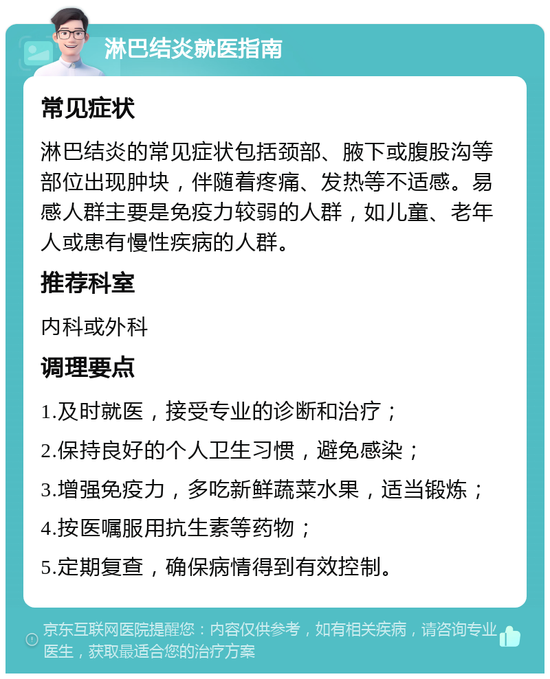 淋巴结炎就医指南 常见症状 淋巴结炎的常见症状包括颈部、腋下或腹股沟等部位出现肿块，伴随着疼痛、发热等不适感。易感人群主要是免疫力较弱的人群，如儿童、老年人或患有慢性疾病的人群。 推荐科室 内科或外科 调理要点 1.及时就医，接受专业的诊断和治疗； 2.保持良好的个人卫生习惯，避免感染； 3.增强免疫力，多吃新鲜蔬菜水果，适当锻炼； 4.按医嘱服用抗生素等药物； 5.定期复查，确保病情得到有效控制。