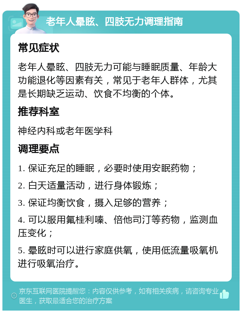 老年人晕眩、四肢无力调理指南 常见症状 老年人晕眩、四肢无力可能与睡眠质量、年龄大功能退化等因素有关，常见于老年人群体，尤其是长期缺乏运动、饮食不均衡的个体。 推荐科室 神经内科或老年医学科 调理要点 1. 保证充足的睡眠，必要时使用安眠药物； 2. 白天适量活动，进行身体锻炼； 3. 保证均衡饮食，摄入足够的营养； 4. 可以服用氟桂利嗪、倍他司汀等药物，监测血压变化； 5. 晕眩时可以进行家庭供氧，使用低流量吸氧机进行吸氧治疗。