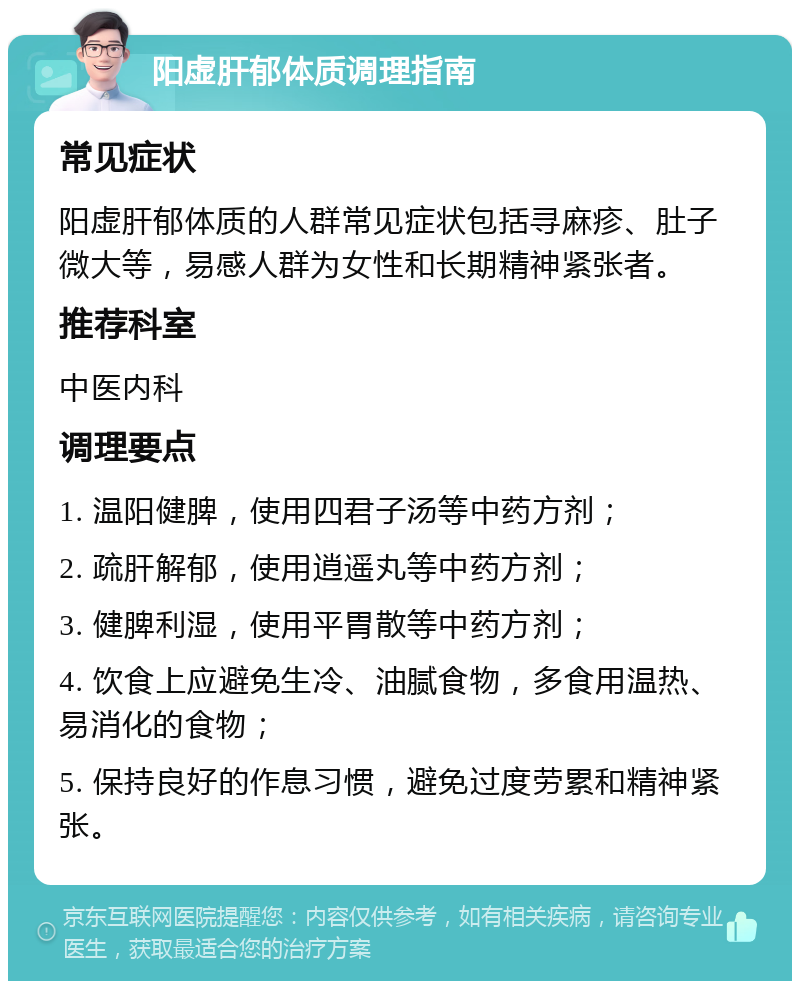 阳虚肝郁体质调理指南 常见症状 阳虚肝郁体质的人群常见症状包括寻麻疹、肚子微大等，易感人群为女性和长期精神紧张者。 推荐科室 中医内科 调理要点 1. 温阳健脾，使用四君子汤等中药方剂； 2. 疏肝解郁，使用逍遥丸等中药方剂； 3. 健脾利湿，使用平胃散等中药方剂； 4. 饮食上应避免生冷、油腻食物，多食用温热、易消化的食物； 5. 保持良好的作息习惯，避免过度劳累和精神紧张。