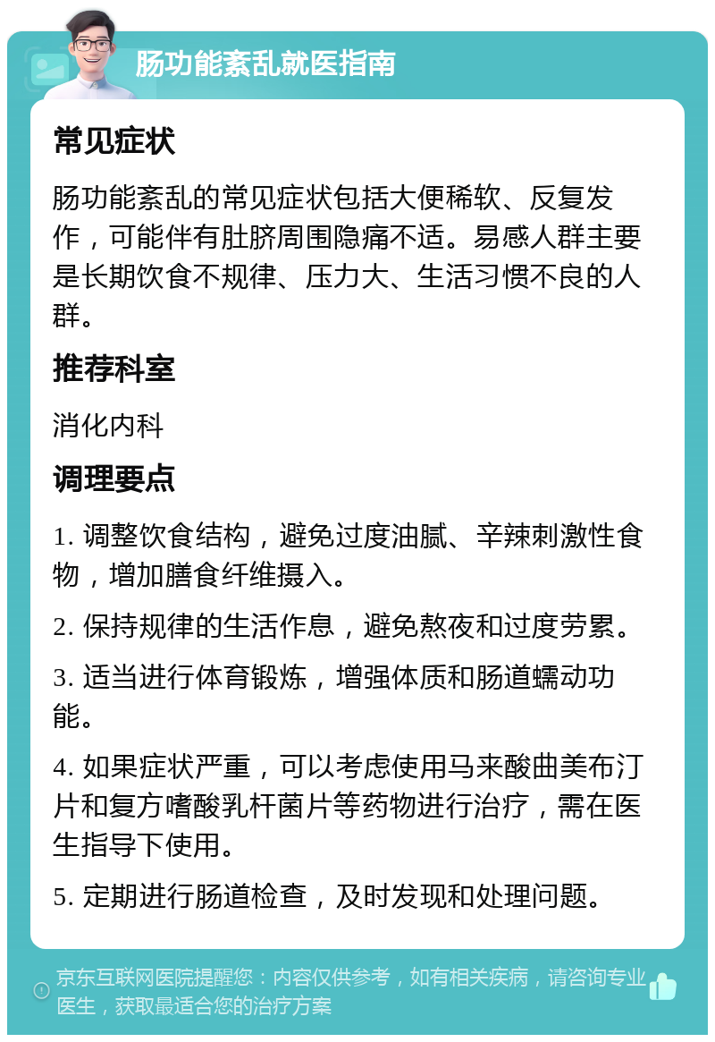 肠功能紊乱就医指南 常见症状 肠功能紊乱的常见症状包括大便稀软、反复发作，可能伴有肚脐周围隐痛不适。易感人群主要是长期饮食不规律、压力大、生活习惯不良的人群。 推荐科室 消化内科 调理要点 1. 调整饮食结构，避免过度油腻、辛辣刺激性食物，增加膳食纤维摄入。 2. 保持规律的生活作息，避免熬夜和过度劳累。 3. 适当进行体育锻炼，增强体质和肠道蠕动功能。 4. 如果症状严重，可以考虑使用马来酸曲美布汀片和复方嗜酸乳杆菌片等药物进行治疗，需在医生指导下使用。 5. 定期进行肠道检查，及时发现和处理问题。