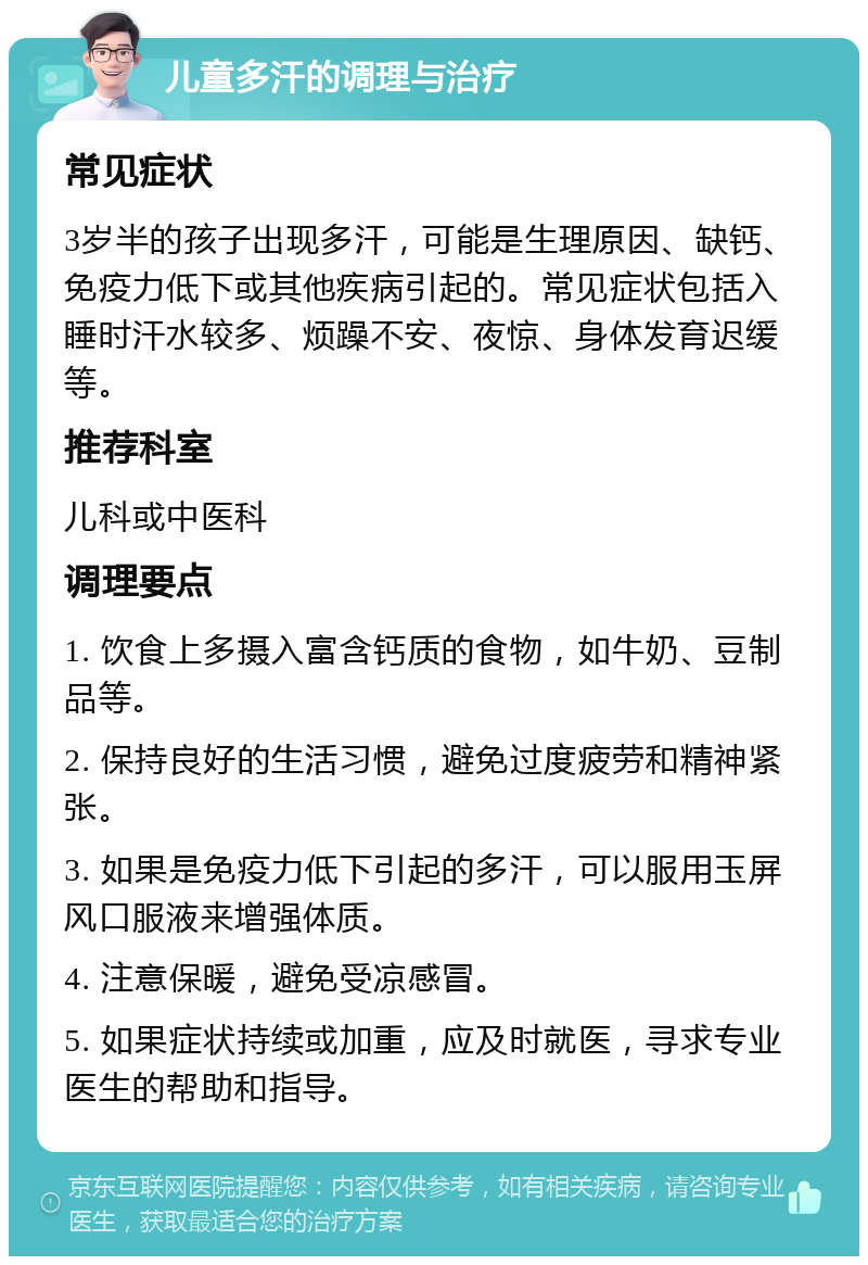 儿童多汗的调理与治疗 常见症状 3岁半的孩子出现多汗，可能是生理原因、缺钙、免疫力低下或其他疾病引起的。常见症状包括入睡时汗水较多、烦躁不安、夜惊、身体发育迟缓等。 推荐科室 儿科或中医科 调理要点 1. 饮食上多摄入富含钙质的食物，如牛奶、豆制品等。 2. 保持良好的生活习惯，避免过度疲劳和精神紧张。 3. 如果是免疫力低下引起的多汗，可以服用玉屏风口服液来增强体质。 4. 注意保暖，避免受凉感冒。 5. 如果症状持续或加重，应及时就医，寻求专业医生的帮助和指导。