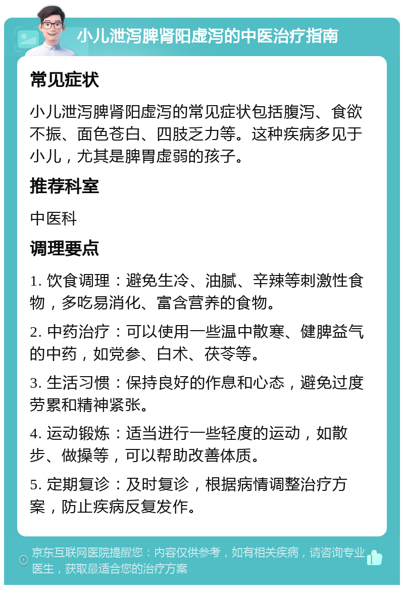 小儿泄泻脾肾阳虚泻的中医治疗指南 常见症状 小儿泄泻脾肾阳虚泻的常见症状包括腹泻、食欲不振、面色苍白、四肢乏力等。这种疾病多见于小儿，尤其是脾胃虚弱的孩子。 推荐科室 中医科 调理要点 1. 饮食调理：避免生冷、油腻、辛辣等刺激性食物，多吃易消化、富含营养的食物。 2. 中药治疗：可以使用一些温中散寒、健脾益气的中药，如党参、白术、茯苓等。 3. 生活习惯：保持良好的作息和心态，避免过度劳累和精神紧张。 4. 运动锻炼：适当进行一些轻度的运动，如散步、做操等，可以帮助改善体质。 5. 定期复诊：及时复诊，根据病情调整治疗方案，防止疾病反复发作。