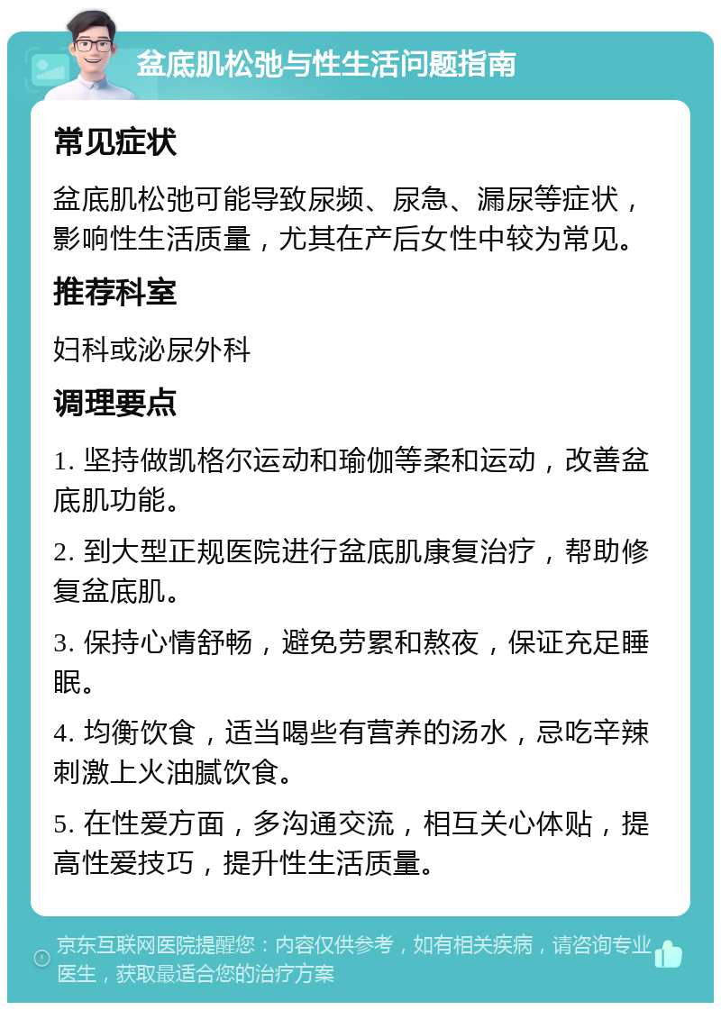 盆底肌松弛与性生活问题指南 常见症状 盆底肌松弛可能导致尿频、尿急、漏尿等症状，影响性生活质量，尤其在产后女性中较为常见。 推荐科室 妇科或泌尿外科 调理要点 1. 坚持做凯格尔运动和瑜伽等柔和运动，改善盆底肌功能。 2. 到大型正规医院进行盆底肌康复治疗，帮助修复盆底肌。 3. 保持心情舒畅，避免劳累和熬夜，保证充足睡眠。 4. 均衡饮食，适当喝些有营养的汤水，忌吃辛辣刺激上火油腻饮食。 5. 在性爱方面，多沟通交流，相互关心体贴，提高性爱技巧，提升性生活质量。