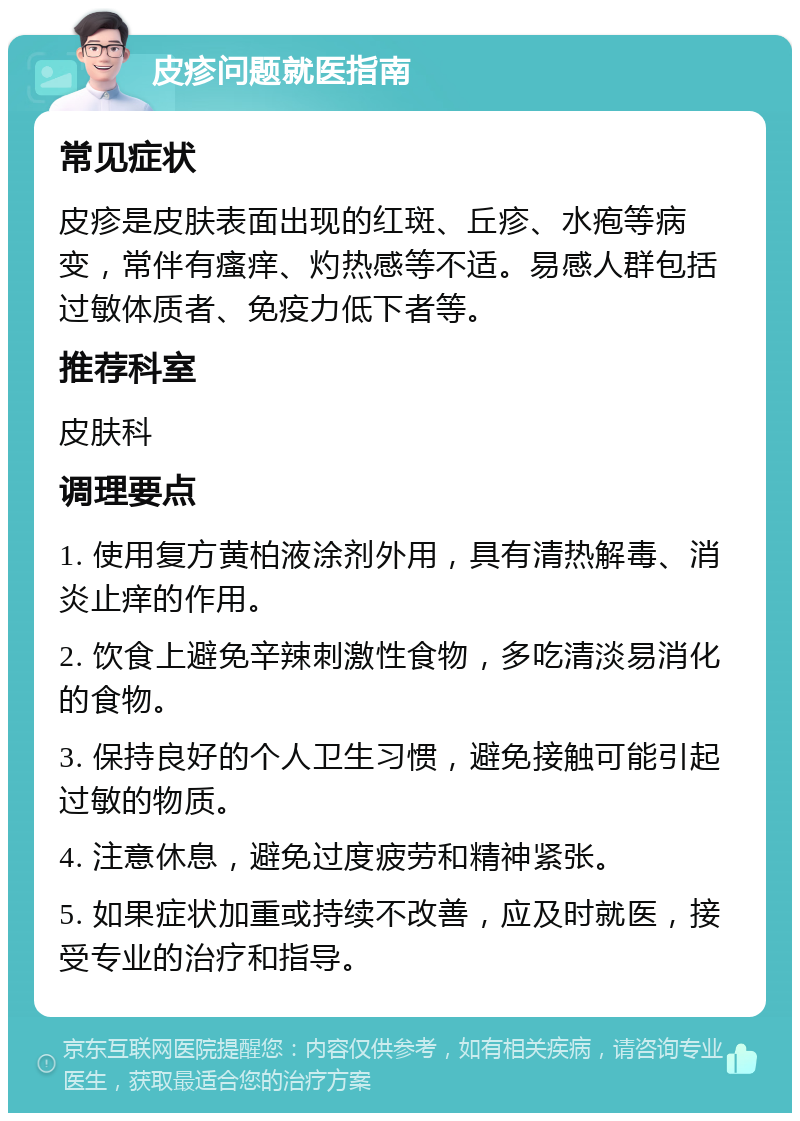 皮疹问题就医指南 常见症状 皮疹是皮肤表面出现的红斑、丘疹、水疱等病变，常伴有瘙痒、灼热感等不适。易感人群包括过敏体质者、免疫力低下者等。 推荐科室 皮肤科 调理要点 1. 使用复方黄柏液涂剂外用，具有清热解毒、消炎止痒的作用。 2. 饮食上避免辛辣刺激性食物，多吃清淡易消化的食物。 3. 保持良好的个人卫生习惯，避免接触可能引起过敏的物质。 4. 注意休息，避免过度疲劳和精神紧张。 5. 如果症状加重或持续不改善，应及时就医，接受专业的治疗和指导。