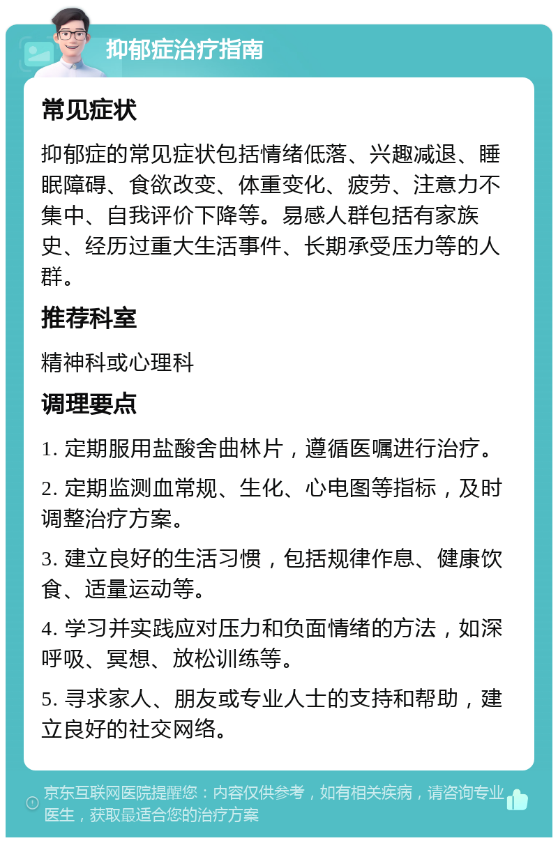 抑郁症治疗指南 常见症状 抑郁症的常见症状包括情绪低落、兴趣减退、睡眠障碍、食欲改变、体重变化、疲劳、注意力不集中、自我评价下降等。易感人群包括有家族史、经历过重大生活事件、长期承受压力等的人群。 推荐科室 精神科或心理科 调理要点 1. 定期服用盐酸舍曲林片，遵循医嘱进行治疗。 2. 定期监测血常规、生化、心电图等指标，及时调整治疗方案。 3. 建立良好的生活习惯，包括规律作息、健康饮食、适量运动等。 4. 学习并实践应对压力和负面情绪的方法，如深呼吸、冥想、放松训练等。 5. 寻求家人、朋友或专业人士的支持和帮助，建立良好的社交网络。