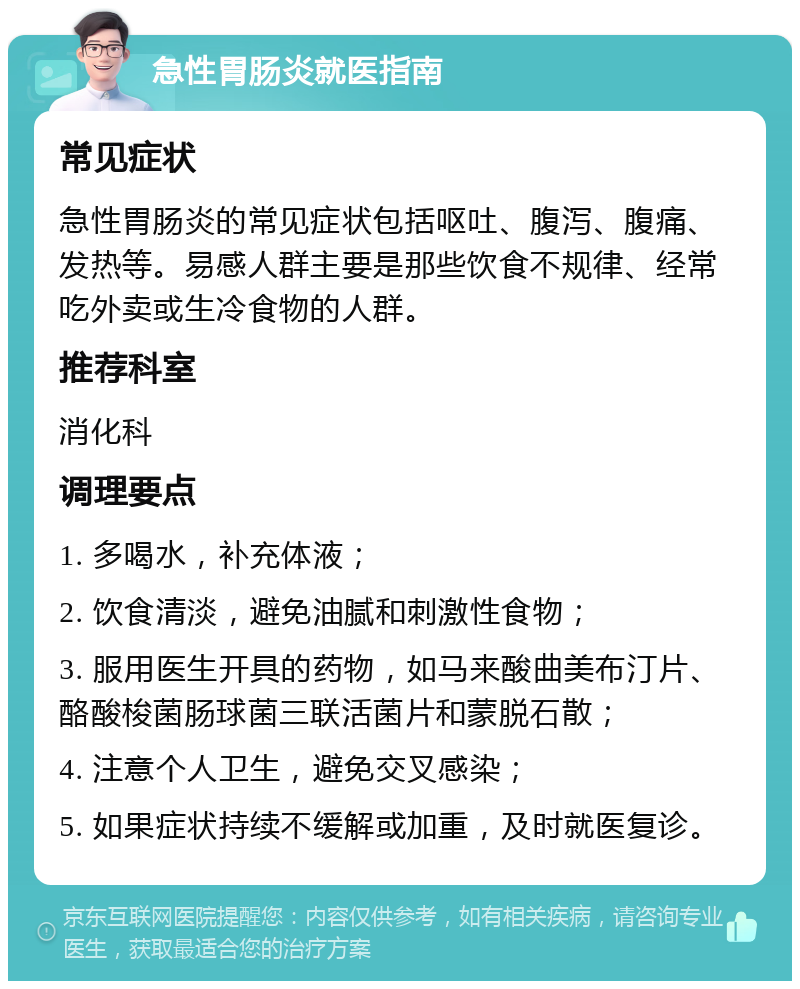 急性胃肠炎就医指南 常见症状 急性胃肠炎的常见症状包括呕吐、腹泻、腹痛、发热等。易感人群主要是那些饮食不规律、经常吃外卖或生冷食物的人群。 推荐科室 消化科 调理要点 1. 多喝水，补充体液； 2. 饮食清淡，避免油腻和刺激性食物； 3. 服用医生开具的药物，如马来酸曲美布汀片、酪酸梭菌肠球菌三联活菌片和蒙脱石散； 4. 注意个人卫生，避免交叉感染； 5. 如果症状持续不缓解或加重，及时就医复诊。