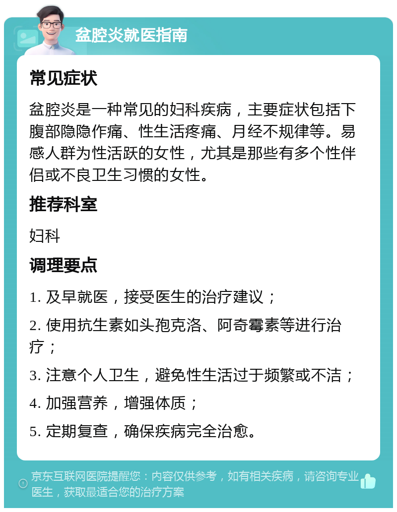 盆腔炎就医指南 常见症状 盆腔炎是一种常见的妇科疾病，主要症状包括下腹部隐隐作痛、性生活疼痛、月经不规律等。易感人群为性活跃的女性，尤其是那些有多个性伴侣或不良卫生习惯的女性。 推荐科室 妇科 调理要点 1. 及早就医，接受医生的治疗建议； 2. 使用抗生素如头孢克洛、阿奇霉素等进行治疗； 3. 注意个人卫生，避免性生活过于频繁或不洁； 4. 加强营养，增强体质； 5. 定期复查，确保疾病完全治愈。