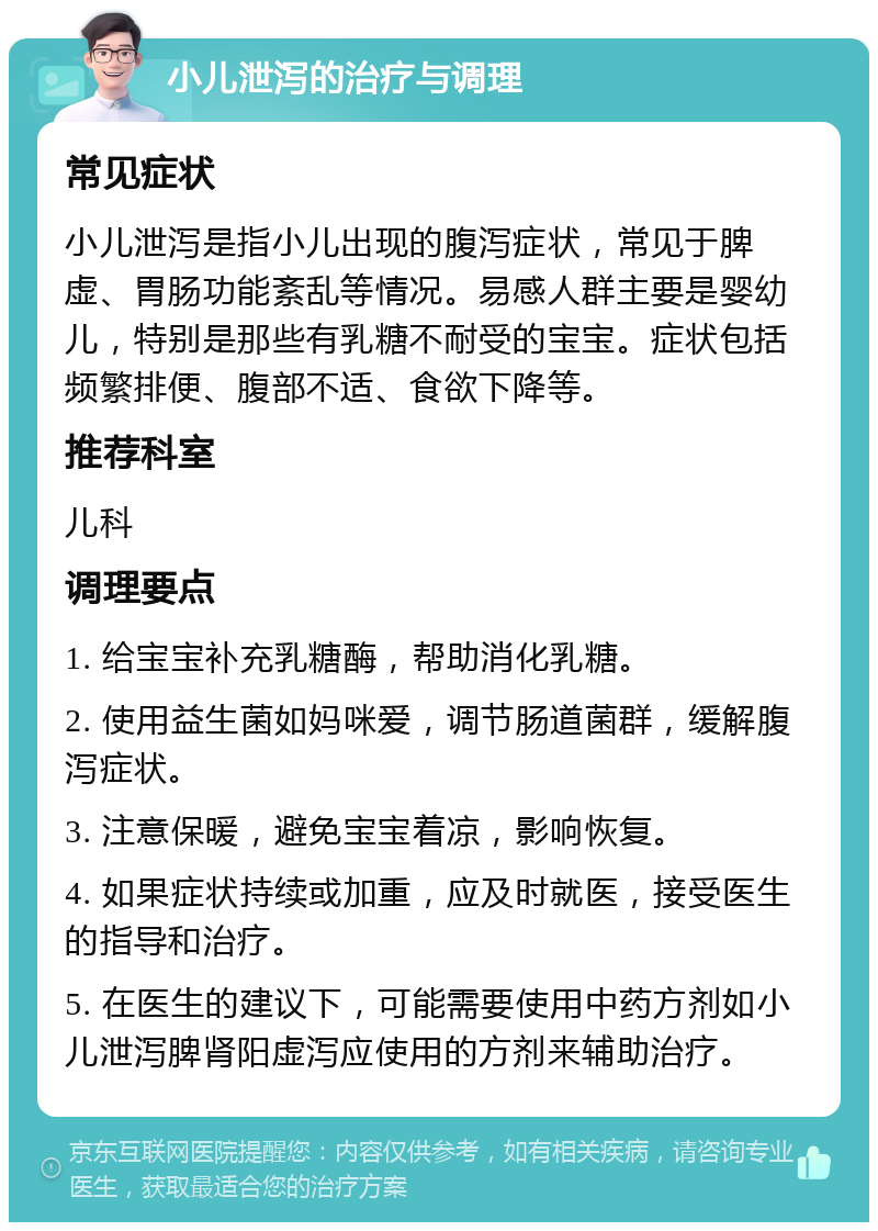 小儿泄泻的治疗与调理 常见症状 小儿泄泻是指小儿出现的腹泻症状，常见于脾虚、胃肠功能紊乱等情况。易感人群主要是婴幼儿，特别是那些有乳糖不耐受的宝宝。症状包括频繁排便、腹部不适、食欲下降等。 推荐科室 儿科 调理要点 1. 给宝宝补充乳糖酶，帮助消化乳糖。 2. 使用益生菌如妈咪爱，调节肠道菌群，缓解腹泻症状。 3. 注意保暖，避免宝宝着凉，影响恢复。 4. 如果症状持续或加重，应及时就医，接受医生的指导和治疗。 5. 在医生的建议下，可能需要使用中药方剂如小儿泄泻脾肾阳虚泻应使用的方剂来辅助治疗。