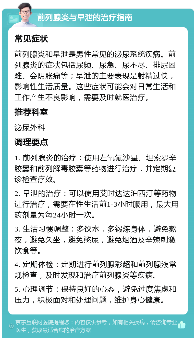 前列腺炎与早泄的治疗指南 常见症状 前列腺炎和早泄是男性常见的泌尿系统疾病。前列腺炎的症状包括尿频、尿急、尿不尽、排尿困难、会阴胀痛等；早泄的主要表现是射精过快，影响性生活质量。这些症状可能会对日常生活和工作产生不良影响，需要及时就医治疗。 推荐科室 泌尿外科 调理要点 1. 前列腺炎的治疗：使用左氧氟沙星、坦索罗辛胶囊和前列解毒胶囊等药物进行治疗，并定期复诊检查疗效。 2. 早泄的治疗：可以使用艾时达达泊西汀等药物进行治疗，需要在性生活前1-3小时服用，最大用药剂量为每24小时一次。 3. 生活习惯调整：多饮水，多锻炼身体，避免熬夜，避免久坐，避免憋尿，避免烟酒及辛辣刺激饮食等。 4. 定期体检：定期进行前列腺彩超和前列腺液常规检查，及时发现和治疗前列腺炎等疾病。 5. 心理调节：保持良好的心态，避免过度焦虑和压力，积极面对和处理问题，维护身心健康。